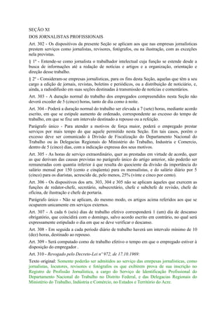 SEÇÃO XI
DOS JORNALISTAS PROFISSIONAIS
Art. 302 - Os dispositivos da presente Seção se aplicam aos que nas empresas jornalísticas
prestem serviços como jornalistas, revisores, fotógrafos, ou na ilustração, com as exceções
nela previstas.
§ 1º - Entende-se como jornalista o trabalhador intelectual cuja função se estende desde a
busca de informações até a redação de notícias e artigos e a organização, orientação e
direção desse trabalho.
§ 2º - Consideram-se empresas jornalísticas, para os fins desta Seção, aquelas que têm a seu
cargo a edição de jornais, revistas, boletins e periódicos, ou a distribuição de noticiário, e,
ainda, a radiodifusão em suas seções destinadas à transmissão de notícias e comentários.
Art. 303 - A duração normal do trabalho dos empregados compreendidos nesta Seção não
deverá exceder de 5 (cinco) horas, tanto de dia como à noite.
Art. 304 - Poderá a duração normal do trabalho ser elevada a 7 (sete) horas, mediante acordo
escrito, em que se estipule aumento de ordenado, correspondente ao excesso do tempo de
trabalho, em que se fixe um intervalo destinado a repouso ou a refeição.
Parágrafo único - Para atender a motivos de força maior, poderá o empregado prestar
serviços por mais tempo do que aquele permitido nesta Seção. Em tais casos, porém o
excesso deve ser comunicado à Divisão de Fiscalização do Departamento Nacional do
Trabalho ou às Delegacias Regionais do Ministério do Trabalho, Industria e Comercio,
dentro de 5 (cinco) dias, com a indicação expressa dos seus motivos.
Art. 305 - As horas de serviço extraordinário, quer as prestadas em virtude de acordo, quer
as que derivam das causas previstas no parágrafo único do artigo anterior, não poderão ser
remuneradas com quantia inferior à que resulta do quociente da divisão da importância do
salário mensal por 150 (cento e cinqüenta) para os mensalistas, e do salário diário por 5
(cinco) para os diaristas, acrescido de, pelo menos, 25% (vinte e cinco por cento).
Art. 306 - Os dispositivos dos arts. 303, 304 e 305 não se aplicam àqueles que exercem as
funções de redator-chefe, secretário, subsecretário, chefe e subchefe de revisão, chefe de
oficina, de ilustração e chefe de portaria.
Parágrafo único - Não se aplicam, do mesmo modo, os artigos acima referidos aos que se
ocuparem unicamente em serviços externos.
Art. 307 - A cada 6 (seis) dias de trabalho efetivo corresponderá 1 (um) dia de descanso
obrigatório, que coincidirá com o domingo, salvo acordo escrito em contrário, no qual será
expressamente estipulado o dia em que se deve verificar o descanso.
Art. 308 - Em seguida a cada período diário de trabalho haverá um intervalo mínimo de 10
(dez) horas, destinado ao repouso.
Art. 309 - Será computado como de trabalho efetivo o tempo em que o empregado estiver à
disposição do empregador .
Art. 310 - Revogado pelo Decreto-Lei nº 972, de 17.10.1969:
Texto original: Somente poderão ser admitidos ao serviço das emrpesas jornalísticas, como
jornalistas, locutores, revisores e fotógrafos os que exibirem prova de sua inscrição no
Registro de Profissão Jornalística, a cargo do Serviço de Identificação Profissional do
Departamento Nacional do Trabalho no Distrito Federal, e das Delegacias Regionais do
Ministério do Trabalho, Indústria e Comércio, no Estados e Território do Acre.
 