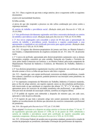 Art. 311 - Para o registro de que trata o artigo anterior, deve o requerente exibir os seguintes
documentos:
a) prova de nacionalidade brasileira;
b) folha corrida;
c) prova de que não responde a processo ou não sofreu condenação por crime contra a
segurança nacional;
d) carteira de trabalho e previdência social. (Redação dada pelo Decreto-lei nº 926, de
10.10.1969)
§ 1º Aos profissionais devidamente registrados será feita a necessária declaração na carteira
de trabalho e previdência social. (Redação dada pelo Decreto-lei nº 926, de 10.10.1969)
§ 2º Aos novos empregados será concedido o prazo de 60 dias para a apresentação da
carteira de trabalho e previdência social, fazendo-se o registro condicionado a essa
apresentação e expedindo-se um certificado provisório para aquele período. (Redação dada
pelo Decreto-lei nº 926, de 10.10.1969)
Art. 312 - O registro dos diretores-proprietários de jornais será feito, no Distrito Federal e
nos Estados, e independentemente da exigência constante do art. 311, letra "d", da presente
seção.
§ 1º A prova de profissão, apresentada pelo diretor-proprietário juntamente com os demais
documentos exigidos, consistirá em uma certidão, fornecida nos Estados e Território do
Acre, pelas Juntas Comerciais ou Cartórios, e, no Distrito Federal, pela seção competente do
Departamento Nacional de Indústria e Comércio, do Ministério do Trabalho, Indústria e
Comércio.
§ 2º Aos diretores-proprietários regularmente inscritos será fornecido um certificado do qual
deverão constar o livro e a folha em que houver sido feito o registro.
Art. 313 - Aqueles que, sem carater profissional, exercerem atividades jornalísticas, visando
fins culturais, científicos ou religiosos, poderão promover sua inscrição como jornalistas, na
forma desta seção.
§ 1º As repartições competentes do Ministério do Trabalho, Indústria e Comércio manterão,
para os fins do artigo anterior, um registro especial, anexo ao dos jornalistas profissionais,
nele inscrevendo os que satisfaçam os requisitos das alíneas "a", "b" e "c" do artigo 311 e
apresentem prova do exercício de atividade jornalística não profissional, o que poderá ser
feito por meio de atestado de associação cultural, científica ou religiosa idônea.
§ 2º O pedido de registro será submetido a despacho do ministro que, em cada caso,
apreciará o valor da prova oferecida.
§ 3º O registro de que trata o presente artigo tem carater puramente declaratório e não
implica no reconhecimento de direitos que decorrem do exercício remunerado e profissional
do jornalismo.
Art. 314 - Revogado pelo Decreto-Lei nº 972, de 17.10.1969:
Texto original: Excetuam-se o disposto no artigo anterior os favores da alínea "c" do art. 7º
do regulamento aprovado pelo decreto nº 3.590, de 11 de janeiro de 1939, substituida a
carteira de trabalho e previdência social pelo certificado de registro concedido pela
repartição competente. (Redação dada pelo Decreto-lei nº 926, de 10.10.1969)
Art. 315 - O Governo Federal, de acordo com os governos estaduais, promoverá a criação de
escolas de preparação ao jornalismo, destinadas à formação dos profissionais da imprensa.
 