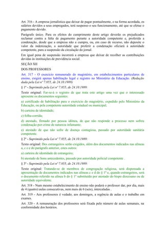 Art. 316 - A empresa jornalística que deixar de pagar pontualmente, e na forma acordada, os
salários devidos a seus empregados, terá suspenso o seu funcionamento, até que se efetue o
pagamento devido.
Parágrafo único. Para os efeitos do cumprimento deste artigo deverão os prejudicados
reclamar contra a falta de pagamento perante a autoridade competente e, proferida a
condenação, desde que a empresa não a cumpra, ou, em caso de recurso, não deposite o
valor da indenização, a autoridade que proferir a condenação oficiará à autoridade
competente, para a suspensão da circulação do jornal.
Em igual pena de suspensão incorrerá a empresa que deixar de recolher as contribuições
devidas às instituições de previdência social.
SEÇÃO XII
DOS PROFESSORES
Art. 317 - O exercício remunerado do magistério, em estabelecimentos particulares de
ensino, exigirá apenas habilitação legal e registro no Ministério da Educação. (Redação
dada pela Lei nº 7.855, de 24.10.1989)
§ 1º - Suprimido pela Lei nº 7.855, de 24.10.1989:
Texto original: Far-se-á o registro de que trata este artigo uma vez que o interessado
apresente os documentos seguintes:
a) certificado de habilitação para o exercício do magistério, expedido pelo Ministério da
Educação, ou pela competente autoridade estadual ou municipal;
b) carteira de identidade;
c) folha-corrida;
d) atestado, firmado por pessoa idônea, de que não responde a processo nem sofreu
condenação por crime de natureza infamante;
e) atestado de que não sofre de doença contagiosa, passado por autoridade sanitária
competente.
§ 2º - Suprimido pela Lei nº 7.855, de 24.10.1989:
Texto original: Dos estrangeiros serão exigidos, além dos documentos indicados nas alíneas
a, c e e do parágrafo anterior, estes outros:
a) carteira de identidade de estrangeiro;
b) atestado de bons antecedentes, passado por autoridade policial competente .
§ 3º - Suprimido pela Lei nº 7.855, de 24.10.1989:
Texto original: Tratando-se de membros de congregação religiosa, será dispensada a
apresentação de documentos indicados nas alíneas c e d do § 1º e, quando estrangeiros, será
o documento referido na alínea b do § 1º substituído por atestado do bispo diocesano ou de
autoridade equivalente.
Art. 318 - Num mesmo estabelecimento de ensino não poderá o professor dar, por dia, mais
de 4 (quatro) aulas consecutivas, nem mais de 6 (seis), intercaladas .
Art. 319 - Aos professores é vedado, aos domingos, a regência de aulas e o trabalho em
exames.
Art. 320 - A remuneração dos professores será fixada pelo número de aulas semanais, na
conformidade dos horários.
 