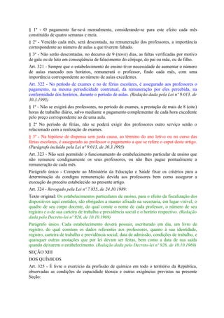 § 1º - O pagamento far-se-á mensalmente, considerando-se para este efeito cada mês
constituído de quatro semanas e meia.
§ 2º - Vencido cada mês, será descontada, na remuneração dos professores, a importância
correspondente ao número de aulas a que tiverem faltado.
§ 3º - Não serão descontadas, no decurso de 9 (nove) dias, as faltas verificadas por motivo
de gala ou de luto em conseqüência de falecimento do cônjuge, do pai ou mãe, ou de filho.
Art. 321 - Sempre que o estabelecimento de ensino tiver necessidade de aumentar o número
de aulas marcado nos horários, remunerará o professor, findo cada mês, com uma
importância correspondente ao número de aulas excedentes.
Art. 322 - No período de exames e no de férias escolares, é assegurado aos professores o
pagamento, na mesma periodicidade contratual, da remuneração por eles percebida, na
conformidade dos horários, durante o período de aulas. (Redação dada pela Lei nº 9.013, de
30.3.1995)
§ 1º - Não se exigirá dos professores, no período de exames, a prestação de mais de 8 (oito)
horas de trabalho diário, salvo mediante o pagamento complementar de cada hora excedente
pelo preço correspondente ao de uma aula.
§ 2º No período de férias, não se poderá exigir dos professores outro serviço senão o
relacionado com a realização de exames.
§ 3º - Na hipótese de dispensa sem justa causa, ao término do ano letivo ou no curso das
férias escolares, é assegurado ao professor o pagamento a que se refere o caput deste artigo.
(Parágrafo incluído pela Lei nº 9.013, de 30.3.1995)
Art. 323 - Não será permitido o funcionamento do estabelecimento particular de ensino que
não remunere condignamente os seus professores, ou não lhes pague pontualmente a
remuneração de cada mês.
Parágrafo único - Compete ao Ministério da Educação e Saúde fixar os critérios para a
determinação da condigna remuneração devida aos professores bem como assegurar a
execução do preceito estabelecido no presente artigo.
Art. 324 - Revogado pela Lei nº 7.855, de 24.10.1989:
Texto original: Os estabelecimentos particulares de ensino, para o efeito da fiscalização dos
dispositivos aquí contidos, são obrigados a manter afixado na secretaria, em lugar visível, o
quadro de seu corpo docente, do qual conste o nome de cada professor, o número de seu
registro e o de sua carteira de trabalho e previdência social e o horário respectivo. (Redação
dada pelo Decreto-lei nº 926, de 10.10.1969)
Parágrafo único. Cada estabelecimento deverá possuir, escriturado em dia, um livro de
registro, do qual constem os dados referentes aos professores, quanto à sua identidade,
registro, carteira de trabalho e previdência social, data de admissão, condições de trabalho, e
quaisquer outras anotações que por lei devam ser feitas, bem como a data de sua saída
quando deixarem o estabelecimento. (Redação dada pelo Decreto-lei nº 926, de 10.10.1969)
SEÇÃO XIII
DOS QUÍMICOS
Art. 325 - É livre o exercício da profissão de químico em todo o território da República,
observadas as condições de capacidade técnica e outras exigências previstas na presente
Seção:
 