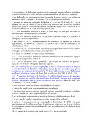 a) aos possuidores de diploma de químico, químico industrial, químico industrial agrícola ou
engenheiro químico, concedido, no Brasil, por escola oficial ou oficialmente reconhecida;
b) aos diplomados em química por instituto estrangeiro de ensino superior, que tenham, de
acordo com a lei e a partir de 14 de julho de 1934, revalidado os seus diplomas;
c) aos que, ao tempo da publicação do Decreto nº 24.693 de 12 de julho de 1934, se
achavam no exercício efetivo de função pública ou particular, para a qual seja exigida a
qualidade de químico, e que tenham requerido o respectivo registro até a extinção do prazo
fixado pelo Decreto-Lei nº 2.298, de 10 de junho de 1940.
§ 1º - Aos profissionais incluídos na alínea "c" deste artigo, se dará, para os efeitos da
presente Seção, a denominação de "licenciados".
§ 2º - O livre exercício da profissão de que trata o presente artigo só é permitido a
estrangeiros, quando compreendidos:
a) nas alíneas "a" e "b", independentemente de revalidação do diploma, se exerciam,
legitimamente, na República, a profissão de químico em a data da promulgação da
Constituição de 1934;
b) na alínea "b", se a seu favor militar a existência de reciprocidade internacional, admitida
em lei, para o reconhecimento dos respectivos diplomas;
c) na alínea "c", satisfeitas as condições nela estabelecidas.
§ 3º - O livre exercício da profissão a brasileiros naturalizados está subordinado à prévia
prestação do serviço militar, no Brasil.
§ 4º - Só aos brasileiros natos é permitida a revalidação dos diplomas de químicos,
expedidos por institutos estrangeiros de ensino superior.
Art. 326 - Todo aquele que exercer ou pretender exercer as funções de químico é obrigado
ao uso de Carteira de Trabalho e Previdência Social, devendo os profissionais que se
encontrarem nas condições das alíneas "a" e "b" do art. 325, registrar os seus diplomas de
acordo com a legislação vigente. (Redação dada pelo Decreto-lei nº 926, de 10.10.1969)
§ 1º - A requisição de Carteiras de Trabalho e Previdência Social para uso dos químicos,
além do disposto no capítulo "Da Identificação Profissional", somente será processada
mediante apresentação dos seguintes documentos que provem: (Redação dada pelo
Decreto-lei nº 926, de 10.10.1969)
a) ser o requerente brasileiro, nato ou naturalizado, ou estrangeiro;
b) estar, se for brasileiro, de posse dos direitos civis e políticos;
c) ter diploma de químico, químico industrial, químico industrial agrícola ou engenheiro
químico, expedido por escola superior oficial ou oficializada;
d) ter, se diplomado no estrangeiro, o respectivo diploma revalidado nos termos da lei;
e) haver, o que for brasileiro naturalizado, prestado serviço militar no Brasil;
f) achar-se o estrangeiro, ao ser promulgada a Constituição de 1934, exercendo
legitimamente, na República, a profissão de químico, ou concorrer a seu favor a existência
de reciprocidade internacional, admitida em lei, para o reconhecimento dos diplomas dessa
especialidade.
§ 2º - A requisição de que trata o parágrafo anterior deve ser acompanhada:
 