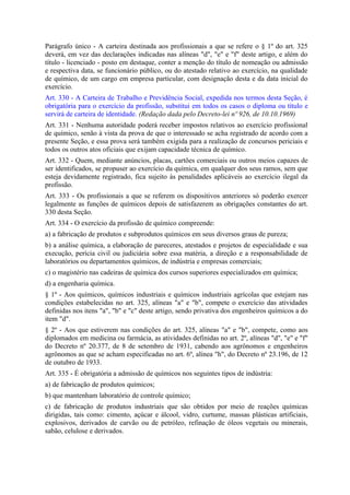 Parágrafo único - A carteira destinada aos profissionais a que se refere o § 1º do art. 325
deverá, em vez das declarações indicadas nas alíneas "d", "e" e "f" deste artigo, e além do
título - licenciado - posto em destaque, conter a menção do título de nomeação ou admissão
e respectiva data, se funcionário público, ou do atestado relativo ao exercício, na qualidade
de químico, de um cargo em empresa particular, com designação desta e da data inicial do
exercício.
Art. 330 - A Carteira de Trabalho e Previdência Social, expedida nos termos desta Seção, é
obrigatória para o exercício da profissão, substitui em todos os casos o diploma ou título e
servirá de carteira de identidade. (Redação dada pelo Decreto-lei nº 926, de 10.10.1969)
Art. 331 - Nenhuma autoridade poderá receber impostos relativos ao exercício profissional
de químico, senão à vista da prova de que o interessado se acha registrado de acordo com a
presente Seção, e essa prova será também exigida para a realização de concursos periciais e
todos os outros atos oficiais que exijam capacidade técnica de químico.
Art. 332 - Quem, mediante anúncios, placas, cartões comerciais ou outros meios capazes de
ser identificados, se propuser ao exercício da química, em qualquer dos seus ramos, sem que
esteja devidamente registrado, fica sujeito às penalidades aplicáveis ao exercício ilegal da
profissão.
Art. 333 - Os profissionais a que se referem os dispositivos anteriores só poderão exercer
legalmente as funções de químicos depois de satisfazerem as obrigações constantes do art.
330 desta Seção.
Art. 334 - O exercício da profissão de químico compreende:
a) a fabricação de produtos e subprodutos químicos em seus diversos graus de pureza;
b) a análise química, a elaboração de pareceres, atestados e projetos de especialidade e sua
execução, perícia civil ou judiciária sobre essa matéria, a direção e a responsabilidade de
laboratórios ou departamentos químicos, de indústria e empresas comerciais;
c) o magistério nas cadeiras de química dos cursos superiores especializados em química;
d) a engenharia química.
§ 1º - Aos químicos, químicos industriais e químicos industriais agrícolas que estejam nas
condições estabelecidas no art. 325, alíneas "a" e "b", compete o exercício das atividades
definidas nos itens "a", "b" e "c" deste artigo, sendo privativa dos engenheiros químicos a do
item "d".
§ 2º - Aos que estiverem nas condições do art. 325, alíneas "a" e "b", compete, como aos
diplomados em medicina ou farmácia, as atividades definidas no art. 2º, alíneas "d", "e" e "f"
do Decreto nº 20.377, de 8 de setembro de 1931, cabendo aos agrônomos e engenheiros
agrônomos as que se acham especificadas no art. 6º, alínea "h", do Decreto nº 23.196, de 12
de outubro de 1933.
Art. 335 - É obrigatória a admissão de químicos nos seguintes tipos de indústria:
a) de fabricação de produtos químicos;
b) que mantenham laboratório de controle químico;
c) de fabricação de produtos industriais que são obtidos por meio de reações químicas
dirigidas, tais como: cimento, açúcar e álcool, vidro, curtume, massas plásticas artificiais,
explosivos, derivados de carvão ou de petróleo, refinação de óleos vegetais ou minerais,
sabão, celulose e derivados.
 