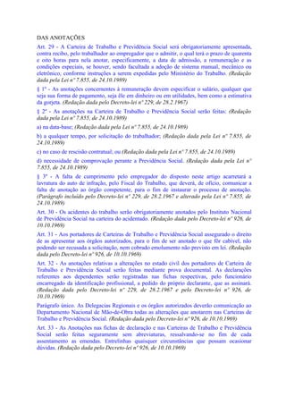 DAS ANOTAÇÕES
Art. 29 - A Carteira de Trabalho e Previdência Social será obrigatoriamente apresentada,
contra recibo, pelo trabalhador ao empregador que o admitir, o qual terá o prazo de quarenta
e oito horas para nela anotar, especificamente, a data de admissão, a remuneração e as
condições especiais, se houver, sendo facultada a adoção de sistema manual, mecânico ou
eletrônico, conforme instruções a serem expedidas pelo Ministério do Trabalho. (Redação
dada pela Lei nº 7.855, de 24.10.1989)
§ 1º - As anotações concernentes à remuneração devem especificar o salário, qualquer que
seja sua forma de pagamento, seja êle em dinheiro ou em utilidades, bem como a estimativa
da gorjeta. (Redação dada pelo Decreto-lei nº 229, de 28.2.1967)
§ 2º - As anotações na Carteira de Trabalho e Previdência Social serão feitas: (Redação
dada pela Lei nº 7.855, de 24.10.1989)
a) na data-base; (Redação dada pela Lei nº 7.855, de 24.10.1989)
b) a qualquer tempo, por solicitação do trabalhador; (Redação dada pela Lei nº 7.855, de
24.10.1989)
c) no caso de rescisão contratual; ou (Redação dada pela Lei nº 7.855, de 24.10.1989)
d) necessidade de comprovação perante a Previdência Social. (Redação dada pela Lei nº
7.855, de 24.10.1989)
§ 3º - A falta de cumprimento pelo empregador do disposto neste artigo acarretará a
lavratura do auto de infração, pelo Fiscal do Trabalho, que deverá, de ofício, comunicar a
falta de anotação ao órgão competente, para o fim de instaurar o processo de anotação.
(Parágrafo incluído pelo Decreto-lei nº 229, de 28.2.1967 e alterado pela Lei nº 7.855, de
24.10.1989)
Art. 30 - Os acidentes do trabalho serão obrigatoriamente anotados pelo Instituto Nacional
de Previdência Social na carteira do acidentado. (Redação dada pelo Decreto-lei nº 926, de
10.10.1969)
Art. 31 - Aos portadores de Carteiras de Trabalho e Previdência Social assegurado o direito
de as apresentar aos órgãos autorizados, para o fim de ser anotado o que fôr cabível, não
podendo ser recusada a solicitação, nem cobrado emolumento não previsto em lei. (Redação
dada pelo Decreto-lei nº 926, de 10.10.1969)
Art. 32 - As anotações relativas a alterações no estado civil dos portadores de Carteira de
Trabalho e Previdência Social serão feitas mediante prova documental. As declarações
referentes aos dependentes serão registradas nas fichas respectivas, pelo funcionário
encarregado da identificação profissional, a pedido do próprio declarante, que as assinará.
(Redação dada pelo Decreto-lei nº 229, de 28.2.1967 e pelo Decreto-lei nº 926, de
10.10.1969)
Parágrafo único. As Delegacias Regionais e os órgãos autorizados deverão comunicação ao
Departamento Nacional de Mão-de-Obra todas as alterações que anotarem nas Carteiras de
Trabalho e Previdência Social. (Redação dada pelo Decreto-lei nº 926, de 10.10.1969)
Art. 33 - As Anotações nas fichas de declaração e nas Carteiras de Trabalho e Previdência
Social serão feitas seguramente sem abreviaturas, ressalvando-se no fim de cada
assentamento as emendas. Entrelinhas quaisquer circunstâncias que possam ocasionar
dúvidas. (Redação dada pelo Decreto-lei nº 926, de 10.10.1969)
 