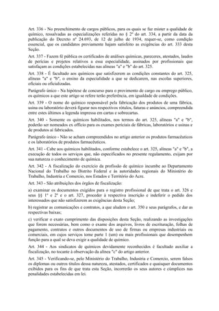 Art. 336 - No preenchimento de cargos públicos, para os quais se faz mister a qualidade de
químico, ressalvadas as especializações referidas no § 2º do art. 334, a partir da data da
publicação do Decreto nº 24.693, de 12 de julho de 1934, requer-se, como condição
essencial, que os candidatos previamente hajam satisfeito as exigências do art. 333 desta
Seção.
Art. 337 - Fazem fé pública os certificados de análises químicas, pareceres, atestados, laudos
de perícias e projetos relativos a essa especialidade, assinados por profissionais que
satisfaçam as condições estabelecidas nas alíneas "a" e "b" do art. 325.
Art. 338 - É facultado aos químicos que satisfizerem as condições constantes do art. 325,
alíneas "a" e "b", o ensino da especialidade a que se dedicarem, nas escolas superiores,
oficiais ou oficializadas.
Parágrafo único - Na hipótese de concurso para o provimento de cargo ou emprego público,
os químicos a que este artigo se refere terão preferência, em igualdade de condições.
Art. 339 - O nome do químico responsável pela fabricação dos produtos de uma fábrica,
usina ou laboratório deverá figurar nos respectivos rótulos, faturas e anúncios, compreendida
entre estes últimos a legenda impressa em cartas e sobrecartas.
Art. 340 - Somente os químicos habilitados, nos termos do art. 325, alíneas "a" e "b",
poderão ser nomeados ex officio para os exames periciais de fábricas, laboratórios e usinas e
de produtos aí fabricados.
Parágrafo único - Não se acham compreendidos no artigo anterior os produtos farmacêuticos
e os laboratórios de produtos farmacêuticos.
Art. 341 - Cabe aos químicos habilitados, conforme estabelece o art. 325, alíneas "a" e "b", a
execução de todos os serviços que, não especificados no presente regulamento, exijam por
sua natureza o conhecimento de química.
Art. 342 - A fiscalização do exercício da profissão de químico incumbe ao Departamento
Nacional do Trabalho no Distrito Federal e às autoridades regionais do Ministério do
Trabalho, Industria e Comercio, nos Estados e Território do Acre.
Art. 343 - São atribuições dos órgãos de fiscalização:
a) examinar os documentos exigidos para o registro profissional de que trata o art. 326 e
seus §§ 1º e 2º e o art. 327, proceder à respectiva inscrição e indeferir o pedido dos
interessados que não satisfizerem as exigências desta Seção;
b) registrar as comunicações e contratos, a que aludem o art. 350 e seus parágrafos, e dar as
respectivas baixas;
c) verificar o exato cumprimento das disposições desta Seção, realizando as investigações
que forem necessárias, bem como o exame dos arquivos, livros de escrituração, folhas de
pagamento, contratos e outros documentos de uso de firmas ou empresas industriais ou
comerciais, em cujos serviços tome parte 1 (um) ou mais profissionais que desempenhem
função para a qual se deva exigir a qualidade de químico.
Art. 344 - Aos sindicatos de químicos devidamente reconhecidos é facultado auxiliar a
fiscalização, no tocante à observação da alínea "c" do artigo anterior.
Art. 345 - Verificando-se, pelo Ministério do Trabalho, Industria e Comercio, serem falsos
os diplomas ou outros títulos dessa natureza, atestados, certificados e quaisquer documentos
exibidos para os fins de que trata esta Seção, incorrerão os seus autores e cúmplices nas
penalidades estabelecidas em lei.
 