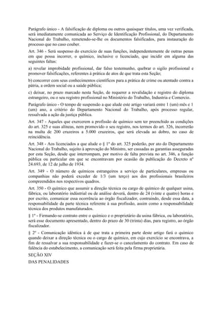 Parágrafo único - A falsificação de diploma ou outros quaisquer títulos, uma vez verificada,
será imediatamente comunicada ao Serviço de Identificação Profissional, do Departamento
Nacional do Trabalho, remetendo-se-lhe os documentos falsificados, para instauração do
processo que no caso couber.
Art. 346 - Será suspenso do exercício de suas funções, independentemente de outras penas
em que possa incorrer, o químico, inclusive o licenciado, que incidir em alguma das
seguintes faltas:
a) revelar improbidade profissional, dar falso testemunho, quebrar o sigilo profissional e
promover falsificações, referentes à prática de atos de que trata esta Seção;
b) concorrer com seus conhecimentos científicos para a prática de crime ou atentado contra a
pátria, a ordem social ou a saúde pública;
c) deixar, no prazo marcado nesta Seção, de requerer a revalidação e registro do diploma
estrangeiro, ou o seu registro profissional no Ministério do Trabalho, Industria e Comercio.
Parágrafo único - O tempo de suspensão a que alude este artigo variará entre 1 (um) mês e 1
(um) ano, a critério do Departamento Nacional do Trabalho, após processo regular,
ressalvada a ação da justiça pública.
Art. 347 - Aqueles que exercerem a profissão de químico sem ter preenchido as condições
do art. 325 e suas alíneas, nem promovido o seu registro, nos termos do art. 326, incorrerão
na multa de 200 cruzeiros a 5.000 cruzeiros, que será elevada ao dobro, no caso de
reincidência.
Art. 348 - Aos licenciados a que alude o § 1º do art. 325 poderão, por ato do Departamento
Nacional do Trabalho, sujeito à aprovação do Ministro, ser cassadas as garantias asseguradas
por esta Seção, desde que interrompam, por motivo de falta prevista no art. 346, a função
pública ou particular em que se encontravam por ocasião da publicação do Decreto nº
24.693, de 12 de julho de 1934.
Art. 349 - O número de químicos estrangeiros a serviço de particulares, empresas ou
companhias não poderá exceder de 1/3 (um terço) aos dos profissionais brasileiros
compreendidos nos respectivos quadros.
Art. 350 - O químico que assumir a direção técnica ou cargo de químico de qualquer usina,
fábrica, ou laboratório indústrial ou de análise deverá, dentro de 24 (vinte e quatro) horas e
por escrito, comunicar essa ocorrência ao órgão fiscalizador, contraindo, desde essa data, a
responsabilidade da parte técnica referente à sua profissão, assim como a responsabilidade
técnica dos produtos manufaturados.
§ 1º - Firmando-se contrato entre o químico e o proprietário da usina fábrica, ou laboratório,
será esse documento apresentado, dentro do prazo de 30 (trinta) dias, para registro, ao órgão
fiscalizador.
§ 2º - Comunicação idêntica à de que trata a primeira parte deste artigo fará o químico
quando deixar a direção técnica ou o cargo de químico, em cujo exercício se encontrava, a
fim de ressalvar a sua responsabilidade e fazer-se o cancelamento do contrato. Em caso de
falência do estabelecimento, a comunicação será feita pela firma proprietária.
SEÇÃO XIV
DAS PENALIDADES
 