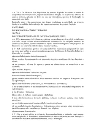 Art. 351 - Os infratores dos dispositivos do presente Capítulo incorrerão na multa de
cinquenta a cinco mil cruzeiros, segundo a natureza da infração, sua extensão e a intenção de
quem a praticou, aplicada em dobro no caso de reincidência, oposição à fiscalização ou
desacato à autoridade.
Parágrafo único - São competentes para impor penalidades as autoridades de primeira
instância incumbidas da fiscalização dos preceitos constantes do presente Capítulo.
CAPÍTULO II
DA NACIONALIZAÇÃO DO TRABALHO
SEÇÃO I
DA PROPORCIONALIDADE DE EMPREGADOS BRASILEIROS
Art. 352 - As empresas, individuais ou coletivas, que explorem serviços públicos dados em
concessão, ou que exerçam atividades industriais ou comerciais, são obrigadas a manter, no
quadro do seu pessoal, quando composto de 3 (três) ou mais empregados, uma proporção de
brasileiros não inferior à estabelecida no presente Capítulo.
§ 1º - Sob a denominação geral de atividades industriais e comerciais compreende-se, além
de outras que venham a ser determinadas em portaria do Ministro do Trabalho, Industria e
Comercio, as exercidas:
a) nos estabelecimentos industriais em geral;
b) nos serviços de comunicações, de transportes terrestres, marítimos, fluviais, lacustres e
aéreos;
c) nas garagens, oficinas de reparos e postos de abastecimento de automóveis e nas
cocheiras;
d) na indústria da pesca;
e) nos estabelecimentos comerciais em geral;
f) nos escritórios comerciais em geral;
g) nos estabelecimentos bancários, ou de economia coletiva, nas empresas de seguros e nas
de capitalização;
h) nos estabelecimentos jornalísticos, de publicidade e de radiodifusão;
i) nos estabelecimentos de ensino remunerado, excluídos os que neles trabalhem por força de
voto religioso;
j) nas drogarias e farmácias;
k) nos salões de barbeiro ou cabeleireiro e de beleza;
l) nos estabelecimentos de diversões públicas, excluídos os elencos teatrais, e nos clubes
esportivos;
m) nos hotéis, restaurantes, bares e estabelecimentos congêneres;
n) nos estabelecimentos hospitalares e fisioterápicos cujos serviços sejam remunerados,
excluídos os que neles trabalhem por força de voto religioso;
o) nas empresas de mineração;
§ 2º - Não se acham sujeitas às obrigações da proporcionalidade as indústrias rurais, as que,
em zona agrícola, se destinem ao beneficiamento ou transformação de produtos da região e
as atividades industriais de natureza extrativa, salvo a mineração.
 