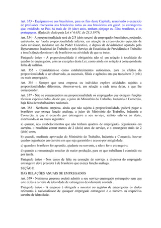 Art. 353 - Equiparam-se aos brasileiros, para os fins deste Capítulo, ressalvado o exercício
de profissões reservadas aos brasileiros natos ou aos brasileiros em geral, os estrangeiros
que, residindo no País há mais de 10 (dez) anos, tenham cônjuge ou filho brasileiro, e os
portugueses. (Redação dada pela Lei nº 6.651, de 23.5.1979)
Art. 354 - A proporcionalidade será de 2/3 (dois terços) de empregados brasileiros, podendo,
entretanto, ser fixada proporcionalidade inferior, em atenção às circunstâncias especiais de
cada atividade, mediante ato do Poder Executivo, e depois de devidamente apurada pelo
Departamento Nacional do Trabalho e pelo Serviço de Estatística de Previdência e Trabalho
a insuficiência do número de brasileiros na atividade de que se tratar.
Parágrafo único - A proporcionalidade é obrigatória não só em relação à totalidade do
quadro de empregados, com as exceções desta Lei, como ainda em relação à correspondente
folha de salários.
Art. 355 - Consideram-se como estabelecimentos autônomos, para os efeitos da
proporcionalidade a ser observada, as sucursais, filiais e agências em que trabalhem 3 (três)
ou mais empregados.
Art. 356 - Sempre que uma empresa ou indivíduo explore atividades sujeitas a
proporcionalidades diferentes, observar-se-á, em relação a cada uma delas, a que lhe
corresponder.
Art. 357 - Não se compreendem na proporcionalidade os empregados que exerçam funções
técnicas especializadas, desde que, a juízo do Ministério do Trabalho, Industria e Comercio,
haja falta de trabalhadores nacionais.
Art. 358 - Nenhuma empresa, ainda que não sujeita à proporcionalidade, poderá pagar a
brasileiro que exerça função análoga, a juízo do Ministério do Trabalho, Industria e
Comercio, à que é exercida por estrangeiro a seu serviço, salário inferior ao deste,
excetuando-se os casos seguintes:
a) quando, nos estabelecimentos que não tenham quadros de empregados organizados em
carreira, o brasileiro contar menos de 2 (dois) anos de serviço, e o estrangeiro mais de 2
(dois) anos;
b) quando, mediante aprovação do Ministério do Trabalho, Industria e Comercio, houver
quadro organizado em carreira em que seja garantido o acesso por antigüidade;
c) quando o brasileiro for aprendiz, ajudante ou servente, e não o for o estrangeiro;
d) quando a remuneração resultar de maior produção, para os que trabalham à comissão ou
por tarefa.
Parágrafo único - Nos casos de falta ou cessação de serviço, a dispensa do empregado
estrangeiro deve preceder à de brasileiro que exerça função análoga.
SEÇÃO II
DAS RELAÇÕES ANUAIS DE EMPREGADOS
Art. 359 - Nenhuma empresa poderá admitir a seu serviço empregado estrangeiro sem que
este exiba a carteira de identidade de estrangeiro devidamente anotada .
Parágrafo único - A empresa é obrigada a assentar no registro de empregados os dados
referentes à nacionalidade de qualquer empregado estrangeiro e o número da respectiva
carteira de identidade.
 
