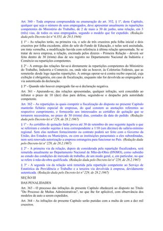 Art. 360 - Toda empresa compreendida na enumeração do art. 352, § 1º, deste Capítulo,
qualquer que seja o número de seus empregados, deve apresentar anualmente às repartições
competentes do Ministério do Trabalho, de 2 de maio a 30 de junho, uma relação, em 3
(três) vias, de todos os seus empregados, segundo o modelo que for expedido. (Redação
dada pelo Decreto-lei nº 6.353, de 20.3.1944)
§ 1º - As relações terão, na primeira via, o selo de três cruzeiros pela folha inicial e dois
cruzeiros por folha excedente, além do selo do Fundo de Educação, e nelas será assinalada,
em tinta vermelha, a modificação havida com referência à última relação apresentada. Se se
tratar de nova empresa, a relação, encimada pelos dizeres - Primeira Relação - deverá ser
feita dentro de 30 (trinta) dias de seu registro no Departamento Nacional da Indústria e
Comércio ou repartições competentes.
§ 2º - A entrega das relações far-se-á diretamente às repartições competentes do Ministério
do Trabalho, Industria e Comercio, ou, onde não as houver, às Coletorias Federais, que as
remeterão desde logo àquelas repartições. A entrega operar-se-á contra recibo especial, cuja
exibição é obrigatória, em caso de fiscalização, enquanto não for devolvida ao empregador a
via autenticada da declaração.
§ 3º - Quando não houver empregado far-se-á declaração negativa.
Art. 361 - Apurando-se, das relações apresentadas, qualquer infração, será concedido ao
infrator o prazo de 10 (dez) dias para defesa, seguindo-se o despacho pela autoridade
competente.
Art. 362 - As repartições às quais competir a fiscalização do disposto no presente Capítulo
manterão fichário especial de empresas, do qual constem as anotações referentes ao
respectivo cumprimento, e fornecerão aos interessados as certidões de quitação que se
tornarem necessárias, no prazo de 30 (trinta) dias, contados da data do pedido. (Redação
dada pelo Decreto-lei nº 229, de 28.2.1967)
§ 1º - As certidões de quitação farão prova até 30 de setembro do ano seguinte àquele a que
se referiram e estarão sujeitas à taxa correspondente a 1/10 (um décimo) do salário-mínimo
regional. Sem elas nenhum fornecimento ou contrato poderá ser feito com o Governo da
União, dos Estados ou Municípios, ou com as instituições paraestatais a eles subordinadas,
nem será renovada autorização a empresa estrangeira para funcionar no País. (Redação dada
pelo Decreto-lei nº 229, de 28.2.1967)
§ 2º - A primeira via da relação, depois de considerada pela repartição fiscalizadora, será
remetida anualmente ao Departamento Nacional de Mão-de-Obra (DNMO), como subsídio
ao estudo das condições de mercado de trabalho, de um modo geral, e, em particular, no que
se refere à mão-de-obra qualificada. (Redação dada pelo Decreto-lei nº 229, de 28.2.1967)
§ 3º - A segunda via da relação será remetida pela repartição competente ao Serviço de
Estatística da Previdência e Trabalho e a terceira via devolvida à empresa, devidamente
autenticada. (Redação dada pelo Decreto-lei nº 229, de 28.2.1967)
SEÇÃO III
DAS PENALIDADES
Art. 363 - O processo das infrações do presente Capítulo obedecerá ao disposto no Título
"Do Processo de Multas Administrativas", no que lhe for aplicável, com observância dos
modelos de auto a serem expedidos.
Art. 364 - As infrações do presente Capítulo serão punidas com a multa de cem a dez mil
cruzeiros.
 