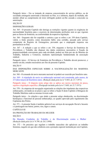 Parágrafo único - Em se tratando de empresa concessionária de serviço público, ou de
sociedade estrangeira autorizada a funcionar no País, se a infratora, depois de multada, não
atender afinal ao cumprimento do texto infringido poderá ser-lhe cassada a concessão ou
autorização.
SEÇÃO IV
DISPOSIÇÕES GERAIS
Art. 365 - O presente Capítulo não derroga as restrições vigentes quanto às exigências de
nacionalidade brasileira para o exercício de determinadas profissões nem as que vigoram
para as faixas de fronteiras, na conformidade da respectiva legislação.
Art. 366 - Enquanto não for expedida a carteira a que se refere o art. 359 deste Capítulo,
valerá, a titulo precário, como documento hábil, uma certidão, passada pelo serviço
competente do Registro de Estrangeiros, provando que o empregado requereu sua
permanência no País.
Art. 367 - A redução a que se refere o art. 354, enquanto o Serviço de Estatística da
Previdência e Trabalho não dispuser dos dados estatísticos necessários à fixação da
proporcionalidade conveniente para cada atividade, poderá ser feita por ato do Ministro do
Trabalho, Industria e Comercio, mediante representação fundamentada da associação
sindical.
Parágrafo único - O Serviço de Estatística da Previdência e Trabalho deverá promover, e
manter em dia, estudos necessários aos fins do presente Capítulo.
SEÇÃO V
DAS DISPOSIÇÕES ESPECIAIS SOBRE A NACIONALIZAÇÃO DA MARINHA
MERCANTE
Art. 368 - O comando de navio mercante nacional só poderá ser exercido por brasileiro nato.
Art. 369 - A tripulação de navio ou embarcação nacional será constituída, pelo menos, de
2/3 (dois terços) de brasileiros natos. (Redação dada pela Lei nº 5.683, de 21.7.1971)
Parágrafo único - O disposto neste artigo não se aplica aos navios nacionais de pesca,
sujeitos a legislação específica. (Parágrafo incluído pela Lei nº 5.683, de 21.7.1971)
Art. 370 - As empresas de navegação organizarão as relações dos tripulantes das respectivas
embarcações, enviando-as no prazo a que se refere a Seção Il deste Capítulo à Delegacia do
Trabalho Marítimo onde as mesmas tiverem sede.
Parágrafo único - As relações a que alude o presente artigo obedecerão, na discriminação
hierárquica e funcional do pessoal embarcadiço, ao quadro aprovado pelo regulamento das
Capitanias dos Portos.
Art. 371 - A presente Seção é também aplicável aos serviços de navegação fluvial e lacustre
e à praticagem nas barras, portos, rios, lagos e canais.
CAPÍTULO III
DA PROTEÇÃO DO TRABALHO DA MULHER
SEÇÃO I
Da Duração, Condições do Trabalho e da Discriminação contra a Mulher
(Redação dada pela Lei nº 9.799, de 26.5.1999)
Art. 372 - Os preceitos que regulam o trabalho masculino são aplicáveis ao trabalho
feminino, naquilo em que não colidirem com a proteção especial instituída por este Capítulo.
 