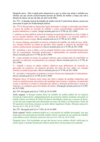 Parágrafo único - Não é regido pelos dispositivos a que se refere este artigo o trabalho nas
oficinas em que sirvam exclusivamente pessoas da família da mulher e esteja esta sob a
direção do esposo, do pai, da mãe, do tutor ou do filho.
Art. 373 - A duração normal de trabalho da mulher será de 8 (oito) horas diárias, exceto nos
casos para os quais for fixada duração inferior.
Art. 373-A. Ressalvadas as disposições legais destinadas a corrigir as distorções que afetam
o acesso da mulher ao mercado de trabalho e certas especificidades estabelecidas nos
acordos trabalhistas, é vedado: (Artigo incluído pela Lei nº 9.799, de 26.5.1999)
I - publicar ou fazer publicar anúncio de emprego no qual haja referência ao sexo, à idade, à
cor ou situação familiar, salvo quando a natureza da atividade a ser exercida, pública e
notoriamente, assim o exigir; (Inciso incluído pela Lei nº 9.799, de 26.5.1999)
II - recusar emprego, promoção ou motivar a dispensa do trabalho em razão de sexo, idade,
cor, situação familiar ou estado de gravidez, salvo quando a natureza da atividade seja
notória e publicamente incompatível; (Inciso incluído pela Lei nº 9.799, de 26.5.1999)
III - considerar o sexo, a idade, a cor ou situação familiar como variável determinante para
fins de remuneração, formação profissional e oportunidades de ascensão profissional;
(Inciso incluído pela Lei nº 9.799, de 26.5.1999)
IV - exigir atestado ou exame, de qualquer natureza, para comprovação de esterilidade ou
gravidez, na admissão ou permanência no emprego; (Inciso incluído pela Lei nº 9.799, de
26.5.1999)
V - impedir o acesso ou adotar critérios subjetivos para deferimento de inscrição ou
aprovação em concursos, em empresas privadas, em razão de sexo, idade, cor, situação
familiar ou estado de gravidez; (Inciso incluído pela Lei nº 9.799, de 26.5.1999)
VI - proceder o empregador ou preposto a revistas íntimas nas empregadas ou funcionárias.
(Inciso incluído pela Lei nº 9.799, de 26.5.1999)
Parágrafo único. O disposto neste artigo não obsta a adoção de medidas temporárias que
visem ao estabelecimento das políticas de igualdade entre homens e mulheres, em particular
as que se destinam a corrigir as distorções que afetam a formação profissional, o acesso ao
emprego e as condições gerais de trabalho da mulher. (Parágrafo incluído pela Lei nº 9.799,
de 26.5.1999)
Art. 374 - Revogado pela Lei nº 7.855, de 24.10.1989:
Texto original: A duração normal diária do trabalho da mulher poderá ser no máximo
elevada de 2 (duas) horas, independentemente de acréscimo salarial, mediante convenção ou
acôrdo coletivo nos têrmos do Título VI desta Consolidação, desde que o excesso de horas,
em um dia seja compensado pela diminuição em outro, de medo a ser observado o limite de
43 (quarenta e oito) horas semanais ou outro inferior legalmente fixado. (Redação dada pelo
Decreto-lei nº 229, de 28.2.1967)
Art. 375 - Revogado pela Lei nº 7.855, de 24.10.1989:
Texto original: Mulher nenhuma poderá ter o seu horário de trabalho prorrogado, sem que
esteja para isso autorizada por atestado médico oficial, constante de sua carteira de trabalho
e previdência social. (Redação dada pelo Decreto-lei nº 926, de 10.10.1969)
Parágrafo único. Nas localidades em que não houver servço médico oficial, valerá para os
efeitos legais o atestado firmado por médicos particulares em documento em separado.
 