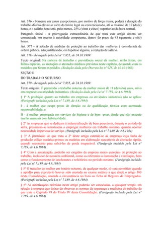Art. 376 - Somente em casos excepcionais, por motivo de força maior, poderá a duração do
trabalho diurno elevar-se além do limite legal ou convencionado, até o máximo de 12 (doze)
horas, e o salário-hora será, pelo menos, 25% (vinte e cinco) superior ao da hora normal.
Parágrafo único - A prorrogação extraordinária de que trata este artigo deverá ser
comunicada por escrito à autoridade competente, dentro do prazo de 48 (quarenta e oito)
horas.
Art. 377 - A adoção de medidas de proteção ao trabalho das mulheres é considerada de
ordem pública, não justificando, em hipótese alguma, a redução de salário.
Art. 378 - Revogado pela Lei nº 7.855, de 24.10.1989:
Texto original: Na carteira de trabalho e previdência social da mulher, serão feitas, em
folhas especias, as anotações e atestados médicos previstos neste capítulo, de acordo com os
modelos que forem expedidos. (Redação dada pelo Decreto-lei nº 926, de 10.10.1969)
SEÇÃO II
DO TRABALHO NOTURNO
Art. 379 - Revogado pela Lei nº 7.855, de 24.10.1989:
Texto original: É permitido o trabalho noturno da mulher maior de 18 (dezoito) anos, salvo
em empresas ou atividade industriais. (Redação dada pela Lei nº 7.189, de 4.6.1984)
§ 1º A proibição quanto ao trabalho em empresas ou atividades industriais não se aplica:
(Parágrafo incluído pela Lei nº 7.189, de 4.6.1984)
I - à mulher que ocupe posto de direção ou de qualificação técnica com acentuada
responsabilidade; e
II - à mulher empregada em serviços de higiene e de bem -estar, desde que não execute
tarefas manuais com habitualidade.
§ 2º As empresas que se dedicam à industrialização de bens perecíveis, durante o período de
safra, presumem-se autorizadas a empregar mulheres em trabalho noturno, quando ocorrer
necessidade imperiosa de serviço. (Parágrafo incluído pela Lei nº 7.189, de 4.6.1984)
§ 3º A permissão de que trata o 2º deste artigo estende-se às empresas cuja linha de
produção utilize matérias-primas ou matérias em elaboração suscetíveis de alteração rápida,
quando necessário para salvá-las de perda irreparável. (Parágrafo incluído pela Lei nº
7.189, de 4.6.1984)
§ 4º Com a autorização, poderão ser exigidos da empresa meios especiais de proteção ao
trabalho, inclusive de natureza ambiental, como os referentes a iluminação e ventilação, bem
como o funcionamento de lanchonetes e refeitórios no período noturno. (Parágrafo incluído
pela Lei nº 7.189, de 4.6.1984)
§ 5º O trabalho de mulher em horário noturno, de qualquer modo, só será permitido quando
a aptidão para executá-lo houver sido atestada no exame médico a que alude o artigo 380
desta Consolidação, anotada a circunstância no livro ou ficha de Registro de Empregados.
(Parágrafo incluído pela Lei nº 7.189, de 4.6.1984)
§ 6º As autorizações referidas neste artigo poderão ser canceladas, a qualquer tempo, em
relação à empresa que deixar de observar as normas de segurança e medicina do trabalho de
que trata o Capítulo VI do Título IV desta Consolidação. (Parágrafo incluído pela Lei nº
7.189, de 4.6.1984)
 
