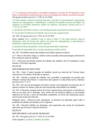 § 7º As empresas comunicarão à autoridade competente, no prazo de 48 (quarenta e oito)
horas, a circunstância excepcional que as levou ao emprego de mulheres em horário noturno.
(Parágrafo incluído pela Lei nº 7.189, de 4.6.1984)
§ 8º Para atender a interesse nacional relevante e ouvidas as correspondentes organizações
sindicais de empregadores e trabalhadores, a probição do trabalho noturno da mulher, em
empresas ou atividades industriais, poderá ser suspensa: (Parágrafo incluído pela Lei nº
7.189, de 4.6.1984)
I - por decreto do Poder Executivo, sem limitação quanto ao período de serviço noturno;
II - por portaria do Ministro do Trabalho, até às 24 (vinte e quatro) horas.
Art. 380 - Revogado pela Lei nº 7.855, de 24.10.1989:
Texto original: Para o trabalho a que se refere a alínea "c" do artigo anterior, torna-se
obrigatória, além da fixação dos salários por parte dos empregadores, a apresentação à
autoridade competente dos documentos seguintes:
a) atestado de bons antecedentes, fornecido pela autoridade competente;
b) atestado de capacidade física e mental, passado por médico oficial.
Art. 381 - O trabalho noturno das mulheres terá salário superior ao diurno.
§ 1º - Para os fins desse artigo, os salários serão acrescidos duma percentagem adicional de
20% (vinte por cento) no mínimo.
§ 2º - Cada hora do período noturno de trabalho das mulheres terá 52 (cinqüenta e dois)
minutos e 30 (trinta) segundos.
SEÇÃO III
DOS PERÍODOS DE DESCANSO
Art. 382 - Entre 2 (duas) jornadas de trabalho, haverá um intervalo de 11(onze) horas
consecutivas, no mínimo, destinado ao repouso.
Art. 383 - Durante a jornada de trabalho, será concedido à empregada um período para
refeição e repouso não inferior a 1 (uma) hora nem superior a 2 (duas) horas salvo a hipótese
prevista no art. 71, § 3º.
Art. 384 - Em caso de prorrogação do horário normal, será obrigatório um descanso de 15
(quinze) minutos no mínimo, antes do início do período extraordinário do trabalho.
Art. 385 - O descanso semanal será de 24 (vinte e quatro) horas consecutivas e coincidirá no
todo ou em parte com o domingo, salvo motivo de conveniência pública ou necessidade
imperiosa de serviço, a juízo da autoridade competente, na forma das disposições gerais,
caso em que recairá em outro dia.
Parágrafo único - Observar-se-ão, igualmente, os preceitos da legislação geral sobre a
proibição de trabalho nos feriados civis e religiosos.
Art. 386 - Havendo trabalho aos domingos, será organizada uma escala de revezamento
quinzenal, que favoreça o repouso dominical.
SEÇÃO IV
DOS MÉTODOS E LOCAIS DE TRABALHO
Art. 387 - Revogado pela Lei nº 7.855, de 24.10.1989:
Texto original: É proibido o trabalho da mulher:
 