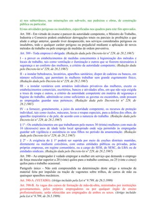 a) nos subterrâneos, nas minerações em sub-solo, nas pedreiras e obras, de construção
pública ou particular.
b) nas atividades perigosas ou insalubres, especificadas nos quadros para este fim aprovados.
Art. 388 - Em virtude de exame e parecer da autoridade competente, o Ministro do Trabalho,
Industria e Comercio poderá estabelecer derrogações totais ou parciais às proibições a que
alude o artigo anterior, quando tiver desaparecido, nos serviços considerados perigosos ou
insalubres, todo e qualquer caráter perigoso ou prejudicial mediante a aplicação de novos
métodos de trabalho ou pelo emprego de medidas de ordem preventiva.
Art. 389 - Toda empresa é obrigada: (Redação dada pelo Decreto-lei nº 229, de 28.2.1967)
I - a prover os estabelecimentos de medidas concernentes à higienização dos métodos e
locais de trabalho, tais como ventilação e iluminação e outros que se fizerem necessários à
segurança e ao conforto das mulheres, a critério da autoridade competente; (Redação dada
pelo Decreto-lei nº 229, de 28.2.1967)
II - a instalar bebedouros, lavatórios, aparelhos sanitários; dispor de cadeiras ou bancos, em
número suficiente, que permitam às mulheres trabalhar sem grande esgotamento físico;
(Redação dada pelo Decreto-lei nº 229, de 28.2.1967)
III - a instalar vestiários com armários individuais privativos das mulheres, exceto os
estabelecimentos comerciais, escritórios, bancos e atividades afins, em que não seja exigida
a troca de roupa e outros, a critério da autoridade competente em matéria de segurança e
higiene do trabalho, admitindo-se como suficientes as gavetas ou escaninhos, onde possam
as empregadas guardar seus pertences; (Redação dada pelo Decreto-lei nº 229, de
28.2.1967)
IV - a fornecer, gratuitamente, a juízo da autoridade competente, os recursos de proteção
individual, tais como óculos, máscaras, luvas e roupas especiais, para a defesa dos olhos, do
aparelho respiratório e da pele, de acordo com a natureza do trabalho. (Redação dada pelo
Decreto-lei nº 229, de 28.2.1967)
§ 1º - Os estabelecimentos em que trabalharem pelo menos 30 (trinta) mulheres com mais de
16 (dezesseis) anos de idade terão local apropriado onde seja permitido às empregadas
guardar sob vigilância e assistência os seus filhos no período da amamentação. (Redação
dada pelo Decreto-lei nº 229, de 28.2.1967)
§ 2º - A exigência do § 1º poderá ser suprida por meio de creches distritais mantidas,
diretamente ou mediante convênios, com outras entidades públicas ou privadas, pelas
próprias empresas, em regime comunitário, ou a cargo do SESI, do SESC, da LBA ou de
entidades sindicais. (Redação dada pelo Decreto-lei nº 229, de 28.2.1967)
Art. 390 - Ao empregador é vedado empregar a mulher em serviço que demande o emprego
de força muscular superior a 20 (vinte) quilos para o trabalho continuo, ou 25 (vinte e cinco)
quilos para o trabalho ocasional.
Parágrafo único - Não está compreendida na determinação deste artigo a remoção de
material feita por impulsão ou tração de vagonetes sobre trilhos, de carros de mão ou
quaisquer aparelhos mecânicos.
Art. 390-A. (VETADO). (Artigo incluído pela Lei nº 9.799, de 26.5.1999)
Art. 390-B. As vagas dos cursos de formação de mão-de-obra, ministrados por instituições
governamentais, pelos próprios empregadores ou por qualquer órgão de ensino
profissionalizante, serão oferecidas aos empregados de ambos os sexos. (Artigo incluído
pela Lei nº 9.799, de 26.5.1999)
 