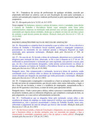 Art. 34 - Tratando-se de serviço de profissionais de qualquer atividade, exercido por
empreitada individual ou coletiva, com ou sem fiscalização da outra parte contratante, a
carteira será anotada pelo respectivo sindicato profissional ou pelo representante legal de sua
cooperativa.
Art. 35 - Revogado pela Lei nº 6.533, de 24.5.1978:
Texto original: Os bailarinos, músicos e artistas de teatros, circos e variedades, teem direito
à Carteira de Trabalho e Previdência Social, cujas anotações serão feitas pelos
estabelecimentos, empresas ou instituição onde prestam seus serviços, quando diretamente
contratados por alguma dessas entidades, desde que se estipule em mais de sete dias o prazo
de contrato, o qual deverá constar da carteira. (Redação dada pelo Decreto-lei nº 926, de
10.10.1969)
SEÇÃO V
DAS RECLAMAÇÕES POR FALTA OU RECUSA DE ANOTAÇÃO
Art. 36 - Recusando-se a emprêsa fazer às anotações a que se refere o art. 29 ou a devolver a
Carteira de Trabalho e Previdência Social recebida, poderá o empregado comparecer,
pessoalmente ou intermédio de seu sindicato perante a Delegacia Regional ou órgão
autorizado, para apresentar reclamação. (Redação dada pelo Decreto-lei nº 926, de
10.10.1969)
Art. 37 - No caso do art. 36, lavrado o têrmo de reclamação, determinar-se-á a realizarão de
diligência para instrução do feito, observado, se fôr o caso o disposto no § 2º do art. 29,
notificando-se posteriormente o reclamado por carta registrada, caso persista a recusa, para
que, em dia e hora prèviamente designados, venha prestar esclarecimentos ou efetuar as
devidas anotações na Carteira de Trabalho e Previdência Social ou sua entrega. (Redação
dada pelo Decreto-lei nº 926, de 10.10.1969)
Parágrafo único. Não comparecendo o reclamado, lavrar-se-á têrmo de ausência, sendo
considerado revel e confesso sôbre os têrmos da reclamação feita, devendo as anotações
serem efetuadas por despacho da autoridade que tenha processado a reclamação. (Redação
dada pelo Decreto-lei nº 229, de 28.2.1967)
Art. 38 - Comparecendo o empregador e recusando-se a fazer as anotações reclamadas, será
lavrado um termo de comparecimento, que deverá conter, entre outras indicações, o lugar, o
dia e hora de sua lavratura, o nome e a residência do empregador, assegurando-se-lhe o
prazo de 48 (quarenta e oito) horas, a contar do termo, para apresentar defesa.
Parágrafo único - Findo o prazo para a defesa, subirá o processo à autoridade administrativa
de primeira instância, para se ordenarem diligências, que completem a instrução do feito, ou
para julgamento, se o caso estiver suficientemente esclarecido.
Art. 39 - Verificando-se que as alegações feitas pelo reclamado versam sôbre a não
existência de relação de emprêgo ou sendo impossível verificar essa condição pelos meios
administrativos, será o processo encaminhado a Justiça do Trabalho ficando, nesse caso,
sobrestado o julgamento do auto de infração que houver sido lavrado. (Redação dada pelo
Decreto-lei nº 229, de 28.2.1967)
§ 1º - Se não houver acôrdo, a Junta de Conciliação e Julgamento, em sua sentença ordenará
que a Secretaria efetue as devidas anotações uma vez transitada em julgado, e faça a
comunicação à autoridade competente para o fim de aplicar a multa cabível. (Parágrafo
incluído pelo Decreto-lei nº 229, de 28.2.1967)
 