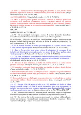 Art. 390-C. As empresas com mais de cem empregados, de ambos os sexos, deverão manter
programas especiais de incentivos e aperfeiçoamento profissional da mão-de-obra. (Artigo
incluído pela Lei nº 9.799, de 26.5.1999)
Art. 390-D. (VETADO). (Artigo incluído pela Lei nº 9.799, de 26.5.1999)
Art. 390-E. A pessoa jurídica poderá associar-se a entidade de formação profissional,
sociedades civis, sociedades cooperativas, órgãos e entidades públicas ou entidades
sindicais, bem como firmar convênios para o desenvolvimento de ações conjuntas, visando à
execução de projetos relativos ao incentivo ao trabalho da mulher. (Artigo incluído pela Lei
nº 9.799, de 26.5.1999)
SEÇÃO V
DA PROTEÇÃO À MATERNIDADE
Art. 391 - Não constitui justo motivo para a rescisão do contrato de trabalho da mulher o
fato de haver contraído matrimônio ou de encontrar-se em estado de gravidez.
Parágrafo único - Não serão permitidos em regulamentos de qualquer natureza contratos
coletivos ou individuais de trabalho, restrições ao direito da mulher ao seu emprego, por
motivo de casamento ou de gravidez.
Art. 392 - É proibido o trabalho da mulher grávida no período de 4 (quatro) semanas antes e
8 (oito) semanas depois do parto. (Redação dada pelo Decreto-lei nº 229, de 28.2.1967)
§ 1º - Para os fins previstos neste artigo, o início do afastamento da empregada de seu
trabalho será determinado por atestado médico nos termos do art. 375, o qual deverá ser
visado pela empresa. (Redação dada pelo Decreto-lei nº 229, de 28.2.1967)
§ 2º - Em casos excepcionais, os períodos de repouso antes e depois do parto poderão ser
aumentados de mais 2 (duas) semanas cada um, mediante atestado médico, na forma do § 1º.
(Redação dada pelo Decreto-lei nº 229, de 28.2.1967)
§ 3º - Em caso de parto antecipado, a mulher terá sempre direito às 12 (doze) semanas
previstas neste artigo. (Parágrafo incluído pelo Decreto-lei nº 229, de 28.2.1967)
§ 4o É garantido à empregada, durante a gravidez, sem prejuízo do salário e demais direitos:
(Parágrafo incluído pela Lei nº 9.799, de 26.5.1999)
I - transferência de função, quando as condições de saúde o exigirem, assegurada a retomada
da função anteriormente exercida, logo após o retorno ao trabalho; (Inciso incluído pela Lei
nº 9.799, de 26.5.1999)
II - dispensa do horário de trabalho pelo tempo necessário para a realização de, no mínimo,
seis consultas médicas e demais exames complementares. (Inciso incluído pela Lei nº 9.799,
de 26.5.1999)
Art. 393 - Durante o período a que se refere o art. 392, a mulher terá direito ao salário
integral e, quando variável, calculado de acordo com a média dos 6 (seis) últimos meses de
trabalho, bem como os direitos e vantagens adquiridos, sendo-lhe ainda facultado reverter à
função que anteriormente ocupava. (Redação dada pelo Decreto-lei nº 229, de 28.2.1967)
Art. 394 - Mediante atestado médico, à mulher grávida é facultado romper o compromisso
resultante de qualquer contrato de trabalho, desde que este seja prejudicial à gestação.
Art. 395 - Em caso de aborto não criminoso, comprovado por atestado médico oficial, a
mulher terá um repouso remunerado de 2 (duas) semanas, ficando-lhe assegurado o direito
de retornar à função que ocupava antes de seu afastamento.
 