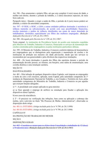 Art. 396 - Para amamentar o próprio filho, até que este complete 6 (seis) meses de idade, a
mulher terá direito, durante a jornada de trabalho, a 2 (dois) descansos especiais, de meia
hora cada um.
Parágrafo único - Quando o exigir a saúde do filho, o período de 6 (seis) meses poderá ser
dilatado, a critério da autoridade competente.
Art. 397 - O SESI, o SESC, a LBA e outras entidades públicas destinadas à assistência à
infância manterão ou subvencionarão, de acordo com suas possibilidades financeiras,
escolas maternais e jardins de infância, distribuídos nas zonas de maior densidade de
trabalhadores, destinados especialmente aos filhos das mulheres empregadas. (Redação
dada pelo Decreto-lei nº 229, de 28.2.1967)
Art. 398 - Revogado pelo Decreto-Lei nº 229, de 28.2.1967:
Texto original: As instituições de Previdência Social, de acordo com instruções expedidas
pelo Ministro do Trabalho, Industria e Comercio, financiarão os serviços de manutenção das
creches construídas pelos empregadores ou pelas instituições particulares idôneas.
Art. 399 - O Ministro do Trabalho, Industria e Comercio conferirá diploma de benemerência
aos empregadores que se distinguirem pela organização e manutenção de creches e de
instituições de proteção aos menores em idade pré-escolar, desde que tais serviços se
recomendem por sua generosidade e pela eficiência das respectivas instalações.
Art. 400 - Os locais destinados à guarda dos filhos das operárias durante o período da
amamentação deverão possuir, no mínimo, um berçário, uma saleta de amamentação, uma
cozinha dietética e uma instalação sanitária.
SEÇÃO VI
DAS PENALIDADES
Art. 401 - Pela infração de qualquer dispositivo deste Capítulo, será imposta ao empregador
a multa de cem a mil cruzeiros, aplicada, nesta Capital, pela autoridade competente de 1ª
instância do Departamento Nacional do Trabalho, e, nos Estados e Território do Acre, pelas
autoridades competentes do Ministério do Trabalho, Industria e Comercio ou por aquelas
que exerçam funções delegadas.
§ 1º - A penalidade será sempre aplicada no grau máximo:
a) se ficar apurado o emprego de artifício ou simulação para fraudar a aplicação dos
dispositivos deste Capítulo;
b) nos casos de reincidência.
§ 2º - O processo na verificação das infrações, bem como na aplicação e cobrança das
multas, será o previsto no título "Do Processo de Multas Administrativas", observadas as
disposições deste artigo.
Art. 401-A. (VETADO). (Artigo incluído pela Lei nº 9.799, de 26.5.1999)
Art. 401-B. (VETADO). (Artigo incluído pela Lei nº 9.799, de 26.5.1999)
CAPÍTULO IV
DA PROTEÇÃO DO TRABALHO DO MENOR
SEÇÃO I
DISPOSIÇÕES GERAIS
Art. 402 - Considera-se menor para os efeitos desta Consolidação o trabalhador de 12 (doze)
a 18 (dezoito) anos. (Redação dada pelo Decreto-lei nº 229, de 28.2.1967)
 