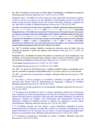 Art. 402. Considera-se menor para os efeitos desta Consolidação o trabalhador de quatorze
até dezoito anos.(Redação dada pela Lei nº 10.097, de 19.12.2000)
Parágrafo único - O trabalho do menor reger-se-á pelas disposições do presente Capítulo,
exceto no serviço em oficinas em que trabalhem exclusivamente pessoas da família do
menor e esteja este sob a direção do pai, mãe ou tutor, observado, entretanto, o disposto nos
arts. 404, 405 e na Seção II. (Redação dada pelo Decreto-lei nº 229, de 28.2.1967)
Art. 403 - Ao menor de 12 (doze) anos é proibido o trabalho. (Redação dada pelo Decreto-
lei                 nº                 229,                  de                 28.2.1967)
Parágrafo único - O trabalho dos menores de 12 (doze) anos a 14 (quatorze) anos fica sujeito
às seguintes condições, além das estabelecidas neste Capítulo: (Redação dada pelo Decreto-
lei                 nº                 229,                  de                 28.2.1967)
a) garantia de freqüência à escola que assegure sua formação ao menos em nível primário;
(Redação        dada       pelo      Decreto-lei      nº       229,     de      28.2.1967)
b) serviços de natureza leve, que não sejam nocivos à sua saúde e ao seu desenvolvimento
normal. (Redação dada pelo Decreto-lei nº 229, de 28.2.1967)
Art. 403. É proibido qualquer trabalho a menores de dezesseis anos de idade, salvo na
condição de aprendiz, a partir dos quatorze anos.(Redação dada pela Lei nº 10.097, de
19.12.2000)
Parágrafo único. O trabalho do menor não poderá ser realizado em locais prejudiciais à sua
formação, ao seu desenvolvimento físico, psíquico, moral e social e em horários e locais que
não permitam a freqüência à escola.(Redação dada pela Lei nº 10.097, de 19.12.2000)
"a) revogada;(Regogada pela Lei nº 10.097, de 19.12.2000)
"b) revogada.(Regogada pela Lei nº 10.097, de 19.12.2000)
Art. 404 - Ao menor de 18 (dezoito) anos é vedado o trabalho noturno, considerado este o
que for executado no período compreendido entre as 22 (vinte e duas) e as 5 (cinco) horas.
Art. 405 - Ao menor não será permitido o trabalho: (Redação dada pelo Decreto-lei nº 229,
de 28.2.1967)
I - nos locais e serviços perigosos ou insalubres, constantes de quadro para êsse fim
aprovado pelo Diretor Geral do Departamento de Segurança e Higiene do Trabalho;
(Redação dada pelo Decreto-lei nº 229, de 28.2.1967)
II - em locais ou serviços prejudiciais à sua moralidade. (Redação dada pelo Decreto-lei nº
229, de 28.2.1967)
§ 1º Excetuam-se da proibição do item I os menores aprendizes maiores de 16 (dezesseis)
anos, estagiários de cursos de aprendizagem, na forma da lei, desde que os locais de trabalho
tenham sido prèviamente vistoriados e aprovados pela autoridade competente em matéria de
Segurança e Higiene do Trabalho, com homologação pelo Departamento Nacional de
Segurança e Higiene do Trabalho, devendo os menores ser submetidos a exame médico
semestralmente. (Redação dada pelo Decreto-lei nº 229, de 28.2.1967)
§ 2º O trabalho exercido nas ruas, praças e outros logradouros dependerá de prévia
autorização do Juiz de Menores, ao qual cabe verificar se a ocupação é indispensável à sua
própria subsistência ou à de seus pais, avós ou irmãos e se dessa ocupação não poderá advir
prejuízo à sua formação moral. (Redação dada pelo Decreto-lei nº 229, de 28.2.1967)
§ 3º Considera-se prejudicial à moralidade do menor o trabalho: (Redação dada pelo
Decreto-lei nº 229, de 28.2.1967)
 