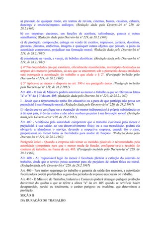 a) prestado de qualquer modo, em teatros de revista, cinemas, buates, cassinos, cabarés,
dancings e estabelecimentos análogos; (Redação dada pelo Decreto-lei nº 229, de
28.2.1967)
b) em emprêsas circenses, em funções de acróbata, saltimbanco, ginasta e outras
semelhantes; (Redação dada pelo Decreto-lei nº 229, de 28.2.1967)
c) de produção, composição, entrega ou venda de escritos, impressos, cartazes, desenhos,
gravuras, pinturas, emblemas, imagens e quaisquer outros objetos que possam, a juízo da
autoridade competente, prejudicar sua formação moral; (Redação dada pelo Decreto-lei nº
229, de 28.2.1967)
d) consistente na venda, a varejo, de bebidas alcoólicas. (Redação dada pelo Decreto-lei nº
229, de 28.2.1967)
§ 4º Nas localidades em que existirem, oficialmente reconhecidas, instituições destinadas ao
amparo dos menores jornaleiros, só aos que se encontrem sob o patrocínio dessas entidades
será outorgada a autorização do trabalho a que alude o § 2º. (Parágrafo incluído pelo
Decreto-lei nº 229, de 28.2.1967)
§ 5º Aplica-se ao menor o disposto no art. 390 e seu parágrafo único. (Parágrafo incluído
pelo Decreto-lei nº 229, de 28.2.1967)
Art. 406 - O Juiz de Menores poderá autorizar ao menor o trabalho a que se referem as letras
"a" e "b" do § 3º do art. 405: (Redação dada pelo Decreto-lei nº 229, de 28.2.1967)
I - desde que a representação tenha fim educativo ou a peça de que participe não possa ser
prejudicial à sua formação moral; (Redação dada pelo Decreto-lei nº 229, de 28.2.1967)
II - desde que se certifique ser a ocupação do menor indispensável à própria subsistência ou
à de seus pais, avós ou irmãos e não advir nenhum prejuízo à sua formação moral. (Redação
dada pelo Decreto-lei nº 229, de 28.2.1967)
Art. 407 - Verificado pela autoridade competente que o trabalho executado pelo menor é
prejudicial à sua saúde, ao seu desenvolvimento físico ou a sua moralidade, poderá ela
obrigá-lo a abandonar o serviço, devendo a respectiva empresa, quando for o caso,
proporcionar ao menor todas as facilidades para mudar de funções. (Redação dada pelo
Decreto-lei nº 229, de 28.2.1967)
Parágrafo único - Quando a empresa não tomar as medidas possíveis e recomendadas pela
autoridade competente para que o menor mude de função, configurar-se-á a rescisão do
contrato de trabalho, na forma do art. 483. (Parágrafo incluído pelo Decreto-lei nº 229, de
28.2.1967)
Art. 408 - Ao responsável legal do menor é facultado pleitear a extinção do contrato de
trabalho, desde que o serviço possa acarretar para ele prejuízos de ordem física ou moral.
(Redação dada pelo Decreto-lei nº 229, de 28.2.1967)
Art. 409 - Para maior segurança do trabalho e garantia da saúde dos menores, a autoridade
fiscalizadora poderá proibir-lhes o gozo dos períodos de repouso nos locais de trabalho.
Art. 410 - O Ministro do Trabalho, Industria e Comercio poderá derrogar qualquer proibição
decorrente do quadro a que se refere a alínea "a" do art. 405 quando se certificar haver
desaparecido, parcial ou totalmente, o caráter perigoso ou insalubre, que determinou a
proibição.
SEÇÃO II
DA DURAÇÃO DO TRABALHO
 