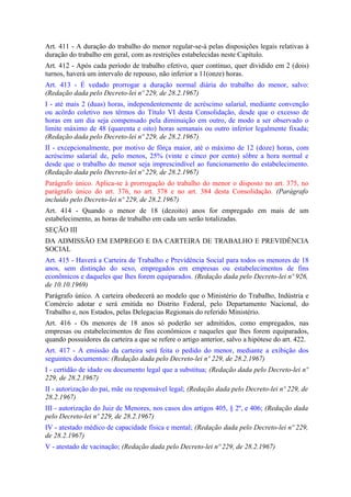 Art. 411 - A duração do trabalho do menor regular-se-á pelas disposições legais relativas à
duração do trabalho em geral, com as restrições estabelecidas neste Capítulo.
Art. 412 - Após cada período de trabalho efetivo, quer contínuo, quer dividido em 2 (dois)
turnos, haverá um intervalo de repouso, não inferior a 11(onze) horas.
Art. 413 - É vedado prorrogar a duração normal diária do trabalho do menor, salvo:
(Redação dada pelo Decreto-lei nº 229, de 28.2.1967)
I - até mais 2 (duas) horas, independentemente de acréscimo salarial, mediante convenção
ou acôrdo coletivo nos têrmos do Título VI desta Consolidação, desde que o excesso de
horas em um dia seja compensado pela diminuição em outro, de modo a ser observado o
limite máximo de 48 (quarenta e oito) horas semanais ou outro inferior legalmente fixada;
(Redação dada pelo Decreto-lei nº 229, de 28.2.1967)
II - excepcionalmente, por motivo de fôrça maior, até o máximo de 12 (doze) horas, com
acréscimo salarial de, pelo menos, 25% (vinte e cinco por cento) sôbre a hora normal e
desde que o trabalho do menor seja imprescindível ao funcionamento do estabelecimento.
(Redação dada pelo Decreto-lei nº 229, de 28.2.1967)
Parágrafo único. Aplica-se à prorrogação do trabalho do menor o disposto no art. 375, no
parágrafo único do art. 376, no art. 378 e no art. 384 desta Consolidação. (Parágrafo
incluído pelo Decreto-lei nº 229, de 28.2.1967)
Art. 414 - Quando o menor de 18 (dezoito) anos for empregado em mais de um
estabelecimento, as horas de trabalho em cada um serão totalizadas.
SEÇÃO III
DA ADMISSÃO EM EMPREGO E DA CARTEIRA DE TRABALHO E PREVIDÊNCIA
SOCIAL
Art. 415 - Haverá a Carteira de Trabalho e Previdência Social para todos os menores de 18
anos, sem distinção do sexo, empregados em empresas ou estabelecimentos de fins
econômicos e daqueles que lhes forem equiparados. (Redação dada pelo Decreto-lei nº 926,
de 10.10.1969)
Parágrafo único. A carteira obedecerá ao modelo que o Ministério do Trabalho, Indústria e
Comércio adotar e será emitida no Distrito Federal, pelo Departamento Nacional, do
Trabalho e, nos Estados, pelas Delegacias Regionais do referido Ministério.
Art. 416 - Os menores de 18 anos só poderão ser admitidos, como empregados, nas
empresas ou estabelecimentos de fins econômicos e naqueles que lhes forem equiparados,
quando possuidores da carteira a que se refere o artigo anterior, salvo a hipótese do art. 422.
Art. 417 - A emissão da carteira será feita o pedido do menor, mediante a exibição dos
seguintes documentos: (Redação dada pelo Decreto-lei nº 229, de 28.2.1967)
I - certidão de idade ou documento legal que a substitua; (Redação dada pelo Decreto-lei nº
229, de 28.2.1967)
II - autorização do pai, mãe ou responsável legal; (Redação dada pelo Decreto-lei nº 229, de
28.2.1967)
III - autorização do Juiz de Menores, nos casos dos artigos 405, § 2º, e 406; (Redação dada
pelo Decreto-lei nº 229, de 28.2.1967)
IV - atestado médico de capacidade física e mental; (Redação dada pelo Decreto-lei nº 229,
de 28.2.1967)
V - atestado de vacinação; (Redação dada pelo Decreto-lei nº 229, de 28.2.1967)
 