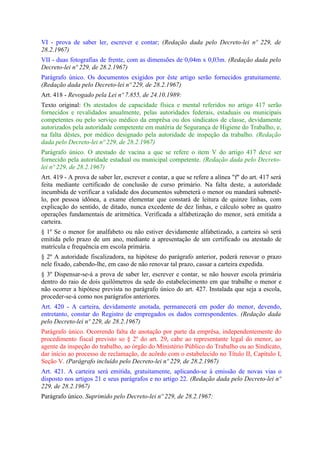 VI - prova de saber ler, escrever e contar; (Redação dada pelo Decreto-lei nº 229, de
28.2.1967)
VII - duas fotografias de frente, com as dimensões de 0,04m x 0,03m. (Redação dada pelo
Decreto-lei nº 229, de 28.2.1967)
Parágrafo único. Os documentos exigidos por êste artigo serão fornecidos gratuitamente.
(Redação dada pelo Decreto-lei nº 229, de 28.2.1967)
Art. 418 - Revogado pela Lei nº 7.855, de 24.10.1989:
Texto original: Os atestados de capacidade física e mental referidos no artigo 417 serão
fornecidos e revalidados anualmente, pelas autoridades federais, estaduais ou municipais
competentes ou pelo serviço médico da emprêsa ou dos sindicatos de classe, devidamente
autorizados pela autoridade competente em matéria de Segurança de Higiene do Trabalho, e,
na falta dêstes, por médico designado pela autoridade de inspeção da trabalho. (Redação
dada pelo Decreto-lei nº 229, de 28.2.1967)
Parágrafo único. O atestado de vacina a que se refere o item V do artigo 417 deve ser
fornecido pela autoridade estadual ou municipal competente. (Redação dada pelo Decreto-
lei nº 229, de 28.2.1967)
Art. 419 - A prova de saber ler, escrever e contar, a que se refere a alínea "f" do art. 417 será
feita mediante certificado de conclusão de curso primário. Na falta deste, a autoridade
incumbida de verificar a validade dos documentos submeterá o menor ou mandará submetê-
lo, por pessoa idônea, a exame elementar que constará de leitura de quinze linhas, com
explicação do sentido, de ditado, nunca excedente de dez linhas, e cálculo sobre as quatro
operações fundamentais de aritmética. Verificada a alfabetização do menor, será emitida a
carteira.
§ 1º Se o menor for analfabeto ou não estiver devidamente alfabetizado, a carteira só será
emitida pelo prazo de um ano, mediante a apresentação de um certificado ou atestado de
matrícula e frequência em escola primária.
§ 2º A autoridade fiscalizadora, na hipótese do parágrafo anterior, poderá renovar o prazo
nele fixado, cabendo-lhe, em caso de não renovar tal prazo, cassar a carteira expedida.
§ 3º Dispensar-se-á a prova de saber ler, escrever e contar, se não houver escola primária
dentro do raio de dois quilômetros da sede do estabelecimento em que trabalhe o menor e
não ocorrer a hipótese prevista no parágrafo único do art. 427. Instalada que seja a escola,
proceder-se-á como nos parágrafos anteriores.
Art. 420 - A carteira, devidamente anotada, permanecerá em poder do menor, devendo,
entretanto, constar do Registro de empregados os dados correspondentes. (Redação dada
pelo Decreto-lei nº 229, de 28.2.1967)
Parágrafo único. Ocorrendo falta de anotação por parte da emprêsa, independentemente do
procedimento fiscal previsto so § 2º do art. 29, cabe ao representante legal do menor, ao
agente da inspeção do trabalho, ao órgão do Ministério Público do Trabalho ou ao Sindicato,
dar início ao processo de reclamação, de acôrdo com o estabelecido no Título II, Capítulo I,
Seção V. (Parágrafo incluído pelo Decreto-lei nº 229, de 28.2.1967)
Art. 421. A carteira será emitida, gratuitamente, aplicando-se à emissão de novas vias o
disposto nos artigos 21 e seus parágrafos e no artigo 22. (Redação dada pelo Decreto-lei nº
229, de 28.2.1967)
Parágrafo único. Suprimido pelo Decreto-lei nº 229, de 28.2.1967:
 