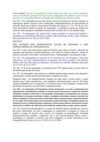 Texto original: No caso de expedição de nova carteira por motivo de razura, emenda ou
extravio da primeira, por parte do menor ou do empregador será cobrada a taxa de cinco
cruzeiros, em estampilhas federais inutilizadas pela autoridade que emitir a carteira.
Art. 422 - Nas localidades em que não houver serviço de emissão de carteiras poderão os
empregados admitir menores como empregados, independentemente de apresentação de
carteiras, desde que exibam os documentos referidos nas alíneas "a", "d" e "f" do art. 417.
Esses documentos ficarão em poder do empregador e, instalado o serviço de emissão de
carteiras, serão entregues à repartição emissora, para os efeitos do § 2º do referido artigo.
Art. 423 - O empregador não poderá fazer outras anotações na carteira de trabalho e
previdência social além das referentes ao salário, data da admissão, férias e saída. (Redação
dada pelo Decreto-lei nº 926, de 10.10.1969)
SEÇÃO IV
DOS DEVERES DOS RESPONSÁVEIS                      LEGAIS      DE    MENORES        E    DOS
EMPREGADORES DA APRENDIZAGEM
Art. 424 - É dever dos responsáveis legais de menores, pais, mães, ou tutores, afastá-los de
empregos que diminuam consideravelmente o seu tempo de estudo, reduzam o tempo de
repouso necessário à sua saúde e constituição física, ou prejudiquem a sua educação moral.
Art. 425 - Os empregadores de menores de 18 (dezoito) anos são obrigados a velar pela
observância, nos seus estabelecimentos ou empresas, dos bons costumes e da decência
pública, bem como das regras da segurança e da medicina do trabalho. (Redação dada pela
Lei nº 6.514, de 22.12.1977)
Art. 426 - É dever do empregador, na hipótese do art. 407, proporcionar ao menor todas as
facilidades para mudar de serviço.
Art. 427 - O empregador, cuja empresa ou estabelecimento ocupar menores, será obrigado a
conceder-lhes o tempo que for necessário para a freqüência às aulas.
Parágrafo único - Os estabelecimentos situados em lugar onde a escola estiver a maior
distancia que 2 (dois) quilômetros, e que ocuparem, permanentemente, mais de 30 (trinta)
menores analfabetos, de 14 (quatorze) a 18 (dezoito) anos, serão obrigados a manter local
apropriado em que lhes seja ministrada a instrução primária.
Art. 428 - As Instituições de Previdência Social, diretamente, ou com a colaboração dos
empregadores, considerando condições e recursos locais, promoverá a criação de colônias
climáticas, situadas à beira-mar e na montanha, financiando a permanência dos menores
trabalhadores em grupos conforme a idade e condições individuais, durante o período de
férias ou quando se torne necessário, oferecendo todas as garantias para o aperfeiçoamento
de sua saúde. Da mesma forma será incentivada, nas horas de lazer, a freqüência regular aos
campos de recreio, estabelecimentos congêneres e obras sociais idôneas, onde possa o menor
desenvolver os hábitos de vida coletiva em ambiente saudável para o corpo e para o espírito.
Art. 428. Contrato de aprendizagem é o contrato de trabalho especial, ajustado por escrito e
por prazo determinado, em que o empregador se compromete a assegurar ao maior de
quatorze e menor de dezoito anos, inscrito em programa de aprendizagem, formação
técnico-profissional metódica, compatível com o seu desenvolvimento físico, moral e
psicológico, e o aprendiz, a executar, com zelo e diligência, as tarefas necessárias a essa
formação(Redação dada pela Lei nº 10.097, de 19.12.2000)
 