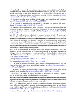 § 1o A validade do contrato de aprendizagem pressupõe anotação na Carteira de Trabalho e
Previdência Social, matrícula e freqüência do aprendiz à escola, caso não haja concluído o
ensino fundamental, e inscrição em programa de aprendizagem desenvolvido sob a
orientação de entidade qualificada em formação técnico-profissional metódica.(Parágrafo
incluído pela Lei nº 10.097, de 19.12.2000)
§ 2o Ao menor aprendiz, salvo condição mais favorável, será garantido o salário mínimo
hora..(Parágrafo incluído pela Lei nº 10.097, de 19.12.2000)
§ 3o O contrato de aprendizagem não poderá ser estipulado por mais de dois anos..
(Parágrafo incluído pela Lei nº 10.097, de 19.12.2000)
§ 4o A formação técnico-profissional a que se refere o caput deste artigo caracteriza-se por
atividades teóricas e práticas, metodicamente organizadas em tarefas de complexidade
progressiva desenvolvidas no ambiente de trabalho..(Parágrafo incluído pela Lei nº 10.097,
de 19.12.2000)
Art. 429 - Os estabelecimentos industriais de qualquer natureza, inclusive de transportes,
comunicações e pesca, são obrigados a empregar, e matricular nos cursos mantidos pelo
Serviço        Nacional        de        Aprendizagem         Industrial        (SENAI):
a) um número de aprendizes equivalente a 5% (cinco por cento) no mínimo dos operários
existentes em cada estabelecimento, e cujos ofícios demandem formação profissional;
b) e ainda um número de trabalhadores menores que será fixado pelo Conselho Nacional do
SENAI, e que não excederá a 3% (três por cento) do total de empregadores de todas as
categorias em serviço em cada estabelecimento.
Art. 429. Os estabelecimentos de qualquer natureza são obrigados a empregar e matricular
nos cursos dos Serviços Nacionais de Aprendizagem número de aprendizes equivalente a
cinco por cento, no mínimo, e quinze por cento, no máximo, dos trabalhadores existentes em
cada estabelecimento, cujas funções demandem formação profissional.(Redação dada pela
Lei nº 10.097, de 19.12.2000)
a) revogada;(Revogada pela Lei nº 10.097, de 19.12.2000)
b) revogada.(Revogada pela Lei nº 10.097, de 19.12.2000)
§ 1o-A. O limite fixado neste artigo não se aplica quando o empregador for entidade sem fins
lucrativos, que tenha por objetivo a educação profissional..(Parágrafo incluído pela Lei nº
10.097, de 19.12.2000)
§ 1o As frações de unidade, no cálculo da percentagem de que trata o caput, darão lugar à
admissão de um aprendiz..(Parágrafo incluído pela Lei nº 10.097, de 19.12.2000)
Parágrafo único - As frações de unidade no cálculo da percentagem de que trata o primeiro
item do presente artigo darão lugar à admissão de um aprendiz.
Art. 430 - Terão preferência, em igualdade de condições, para admissão aos lugares de
aprendizes de um estabelecimento industrial, em primeiro lugar, os filhos, inclusive os
órfãos, e, em segundo lugar, os irmãos dos seus empregados.
Art. 430. Na hipótese de os Serviços Nacionais de Aprendizagem não oferecerem cursos ou
vagas suficientes para atender à demanda dos estabelecimentos, esta poderá ser suprida por
outras entidades qualificadas em formação técnico-profissional metódica, a saber:(Redação
dada pela Lei nº 10.097, de 19.12.2000)
I – Escolas Técnicas de Educação;(Incisio incluído pela Lei nº 10.097, de 19.12.2000)
 