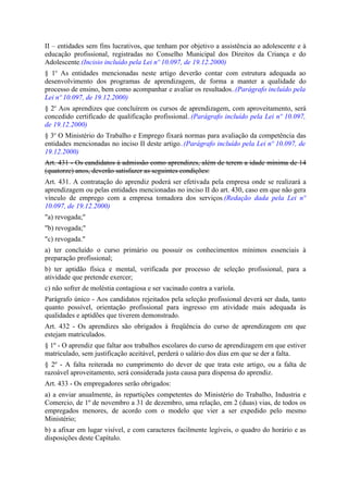II – entidades sem fins lucrativos, que tenham por objetivo a assistência ao adolescente e à
educação profissional, registradas no Conselho Municipal dos Direitos da Criança e do
Adolescente.(Incisio incluído pela Lei nº 10.097, de 19.12.2000)
§ 1o As entidades mencionadas neste artigo deverão contar com estrutura adequada ao
desenvolvimento dos programas de aprendizagem, de forma a manter a qualidade do
processo de ensino, bem como acompanhar e avaliar os resultados..(Parágrafo incluído pela
Lei nº 10.097, de 19.12.2000)
§ 2o Aos aprendizes que concluírem os cursos de aprendizagem, com aproveitamento, será
concedido certificado de qualificação profissional..(Parágrafo incluído pela Lei nº 10.097,
de 19.12.2000)
§ 3o O Ministério do Trabalho e Emprego fixará normas para avaliação da competência das
entidades mencionadas no inciso II deste artigo..(Parágrafo incluído pela Lei nº 10.097, de
19.12.2000)
Art. 431 - Os candidatos à admissão como aprendizes, além de terem a idade mínima de 14
(quatorze) anos, deverão satisfazer as seguintes condições:
Art. 431. A contratação do aprendiz poderá ser efetivada pela empresa onde se realizará a
aprendizagem ou pelas entidades mencionadas no inciso II do art. 430, caso em que não gera
vínculo de emprego com a empresa tomadora dos serviços.(Redação dada pela Lei nº
10.097, de 19.12.2000)
"a) revogada;"
"b) revogada;"
"c) revogada."
a) ter concluído o curso primário ou possuir os conhecimentos mínimos essenciais à
preparação profissional;
b) ter aptidão física e mental, verificada por processo de seleção profissional, para a
atividade que pretende exercer;
c) não sofrer de moléstia contagiosa e ser vacinado contra a varíola.
Parágrafo único - Aos candidatos rejeitados pela seleção profissional deverá ser dada, tanto
quanto possível, orientação profissional para ingresso em atividade mais adequada às
qualidades e aptidões que tiverem demonstrado.
Art. 432 - Os aprendizes são obrigados à freqüência do curso de aprendizagem em que
estejam matriculados.
§ 1º - O aprendiz que faltar aos trabalhos escolares do curso de aprendizagem em que estiver
matriculado, sem justificação aceitável, perderá o salário dos dias em que se der a falta.
§ 2º - A falta reiterada no cumprimento do dever de que trata este artigo, ou a falta de
razoável aproveitamento, será considerada justa causa para dispensa do aprendiz.
Art. 433 - Os empregadores serão obrigados:
a) a enviar anualmente, às repartições competentes do Ministério do Trabalho, Industria e
Comercio, de 1º de novembro a 31 de dezembro, uma relação, em 2 (duas) vias, de todos os
empregados menores, de acordo com o modelo que vier a ser expedido pelo mesmo
Ministério;
b) a afixar em lugar visível, e com caracteres facilmente legíveis, o quadro do horário e as
disposições deste Capítulo.
 