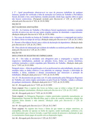 § 2º - Igual procedimento observar-se-á no caso de processo trabalhista de qualquer
natureza, quando fôr verificada a falta de anotações na Carteira de Trabalho e Previdência
Social, devendo o Juiz, nesta hipótese, mandar proceder, desde logo, àquelas sôbre as quais
não houver controvérsia. (Parágrafo incluído pelo Decreto-lei nº 229, de 28.2.1967 e
alterado pelo Decreto-lei nº 926, de 10.10.1969)
SEÇÃO VI
DO VALOR DAS ANOTAÇÕES
Art. 40 - As Carteiras de Trabalho e Previdência Social regularmente emitidas e anotadas
servirão de prova nos atos em que sejam exigidas carteiras de identidade e especialmente:
(Redação dada pelo Decreto-lei nº 926, de 10.10.1969)
I - Nos casos de dissídio na Justiça do Trabalho entre a emprêsa e o empregado por motivo
de salário, férias ou tempo de serviço; (Redação dada pelo Decreto-lei nº 229, de 28.2.1967)
II - Perante a Previdência Social, para o efeito de declaração de dependentes; (Redação dada
pelo Decreto-lei nº 229, de 28.2.1967)
III - Para cálculo de indenização por acidente do trabalho ou moléstia profissional. (Redação
dada pelo Decreto-lei nº 229, de 28.2.1967)
SEÇÃO VII
DOS LIVROS DE REGISTRO DE EMPREGADOS
Art. 41 - Em todas as atividades será obrigatório para o empregador o registro dos
respectivos trabalhadores, podendo ser adotados livros, fichas ou sistema eletrônico,
conforme instruções a serem expedidas pelo Ministério do Trabalho. (Redação dada pela
Lei nº 7.855, de 24.10.1989)
Parágrafo único - Além da qualificação civil ou profissional de cada trabalhador, deverão ser
anotados todos os dados relativos à sua admissão no emprego, duração e efetividade do
trabalho, a férias, acidentes e demais circunstâncias que interessem à proteção do
trabalhador. (Redação dada pela Lei nº 7.855, de 24.10.1989)
Art. 42 - Os documentos de que trata o art. 41 serão autenticados pelas Delegacias Regionais
do Trabalho, por outros órgãos autorizados ou pelo Fiscal do Trabalho, vedada a cobrança
de qualquer emolumento. (Redação dada pela Lei nº 7.855, de 24.10.1989)
Art. 43 - Revogado pela Lei nº 7.855, de 24.10.1989:
Texto original: Para o registro dos livros ou fichas a que se refere o artigo 42 não será
cobrado qualquer emolumento. (Redação dada pelo Decreto-lei nº 229, de 28.2.1967)
Art. 44 - Revogado pela Lei nº 7.855, de 24.10.1989:
Texto original: As Delegacias Regionais e órgãos autorizados remeterão mensalmente, ao
Departamento Nacional de Mão-de-Obra, para o efeito de contrôle estatístico, relação dos
registros feitos durante o mês anterior. (Redação dada pelo Decreto-lei nº 229, de
28.2.1967)
Art. 45 - Revogado pelo Decreto-Lei nº 229, de 28.2.1967:
Texto original: No registro dos livros e fichas de que tratam os artigos anteriores, as
estampilhas, deverão ser apostas no fecho do registro, sendo inutilizadas, conforme a lei,
pelo funcionário que o houver lavrado, o qual fará constar do processo a declaração de que
os emolumentos foram pagos de acordo com as disposições legais.
Art. 46 - Revogado pelo Decreto-Lei nº 229, de 28.2.1967:
 