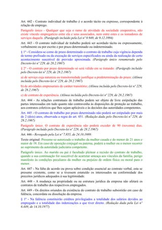 Art. 442 - Contrato individual de trabalho é o acordo tácito ou expresso, correspondente à
relação de emprego.
Parágrafo único - Qualquer que seja o ramo de atividade da sociedade cooperativa, não
existe vínculo empregatício entre ela e seus associados, nem entre estes e os tomadores de
serviços daquela. (Parágrafo incluído pela Lei nº 8.949, de 9.12.1994)
Art. 443 - O contrato individual de trabalho poderá ser acordado tácita ou expressamente,
verbalmente ou por escrito e por prazo determinado ou indeterminado.
§ 1º - Considera-se como de prazo determinado o contrato de trabalho cuja vigência dependa
de termo prefixado ou da execução de serviços especificados ou ainda da realização de certo
acontecimento suscetível de previsão aproximada. (Parágrafo único renumerado pelo
Decreto-lei nº 229, de 28.2.1967)
§ 2º - O contrato por prazo determinado só será válido em se tratando: (Parágrafo incluído
pelo Decreto-lei nº 229, de 28.2.1967)
a) de serviço cuja natureza ou transitoriedade justifique a predeterminação do prazo; (Alínea
incluída pelo Decreto-lei nº 229, de 28.2.1967)
b) de atividades empresariais de caráter transitório; (Alínea incluída pelo Decreto-lei nº 229,
de 28.2.1967)
c) de contrato de experiência. (Alínea incluída pelo Decreto-lei nº 229, de 28.2.1967)
Art. 444 - As relações contratuais de trabalho podem ser objeto de livre estipulação das
partes interessadas em tudo quanto não contravenha às disposições de proteção ao trabalho,
aos contratos coletivos que lhes sejam aplicáveis e às decisões das autoridades competentes.
Art. 445 - O contrato de trabalho por prazo determinado não poderá ser estipulado por mais
de 2 (dois) anos, observada a regra do art. 451. (Redação dada pelo Decreto-lei nº 229, de
28.2.1967)
Parágrafo único. O contrato de experiência não poderá exceder de 90 (noventa) dias.
(Parágrafo incluído pelo Decreto-lei nº 229, de 28.2.1967)
Art. 446 - Revogado pela Lei nº 7.855, de 24.10.1989:
Texto original: Presume-se autorizado o trabalho da mulher casada e do menor de 21 anos e
maior de 18. Em caso de oposição conjugal ou paterna, poderá a mulher ou o menor recorrer
ao suprimento da autoridade judiciária competente.
Parágrafo único. Ao marido ou pai é facultado pleitear a recisão do contrato de trabalho,
quando a sua continuação for suscetível de acarretar ameaça aos vínculos da família, perigo
manifesto às condições peculiares da mulher ou prejuízo de ordem física ou moral para o
menor.
Art. 447 - Na falta de acordo ou prova sobre condição essencial ao contrato verbal, esta se
presume existente, como se a tivessem estatuído os interessados na conformidade dos
preceitos jurídicos adequados à sua legitimidade.
Art. 448 - A mudança na propriedade ou na estrutura jurídica da empresa não afetará os
contratos de trabalho dos respectivos empregados.
Art. 449 - Os direitos oriundos da existência do contrato de trabalho subsistirão em caso de
falência, concordata ou dissolução da empresa.
§ 1º - Na falência constituirão créditos privilegiados a totalidade dos salários devidos ao
empregado e a totalidade das indenizações a que tiver direito. (Redação dada pela Lei nº
6.449, de 14.10.1977)
 
