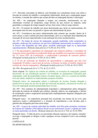 § 2º - Havendo concordata na falência, será facultado aos contratantes tornar sem efeito a
rescisão do contrato de trabalho e conseqüente indenização, desde que o empregador pague,
no mínimo, a metade dos salários que seriam devidos ao empregado durante o interregno.
Art. 450 - Ao empregado chamado a ocupar, em comissão, interinamente, ou em
substituição eventual ou temporária, cargo diverso do que exercer na empresa, serão
garantidas a contagem do tempo naquele serviço, bem como volta ao cargo anterior.
Art. 451 - O contrato de trabalho por prazo determinado que, tácita ou expressamente, for
prorrogado mais de uma vez passará a vigorar sem determinação de prazo.
Art. 452 - Considera-se por prazo indeterminado todo contrato que suceder, dentro de 6
(seis) meses, a outro contrato por prazo determinado, salvo se a expiração deste dependeu da
execução de serviços especializados ou da realização de certos acontecimentos.
Art. 453 - No tempo de serviço do empregado, quando readmitido, serão computados os
períodos, ainda que não contínuos, em que tiver trabalhado anteriormente na empresa, salvo
se houver sido despedido por falta grave, recebido indenização legal ou se aposentado
espontaneamente. (Redação dada pela Lei nº 6.204, de 29.4.1975)
§ 1º Na aposentadoria espontânea de empregados das empresas públicas e sociedades de
economia mista é permitida sua readmissão desde que atendidos aos requisitos constantes do
art. 37, inciso XVI, da Constituição, e condicionada à prestação de concurso público.
(Parágrafo incluído pela Lei nº 9.528, de 10.12.1997)
§ 2º O ato de concessão de benefício de aposentadoria a empregado que não tiver
completado 35 (trinta e cinco) anos de serviço, se homem, ou trinta, se mulher, importa em
extinção do vínculo empregatício. (Parágrafo incluído pela Lei nº 9.528, de 10.12.1997)
Art. 454 - Revogado pela Lei nº 5.772, de 21.12.1971:
Texto original: Na vigência do contrato de trabalho, as invenções do empregado, quando
decorrentes de sua contribuição pessoal e da instalação ou equipamento fornecidos pelo
empregador, serão de propriedade comum, em partes iguais, salvo se o contrato de trabalho
tiver por objeto, implícita ou explicitamente, pesquisa científica.
Parágrafo único. Ao empregador caberá a exploração do invento, ficando obrigado a
promovê-la no prazo de um ano da data da concessão da patente, sob pena de reverter em
favor do empregado da plena propriedade desse invento.
Art. 455 - Nos contratos de subempreitada responderá o subempreiteiro pelas obrigações
derivadas do contrato de trabalho que celebrar, cabendo, todavia, aos empregados, o direito
de reclamação contra o empreiteiro principal pelo inadimplemento daquelas obrigações por
parte do primeiro.
Parágrafo único - Ao empreiteiro principal fica ressalvada, nos termos da lei civil, ação
regressiva contra o subempreiteiro e a retenção de importâncias a este devidas, para a
garantia das obrigações previstas neste artigo.
Art. 456 - A prova do contrato individual do trabalho será feita pelas anotações constantes
da Carteira de Trabalho e Previdência Social ou por instrumento escrito e suprida por todos
os meios permitidos em direito. (Redação dada pelo Decreto-lei nº 926, de 10.10.1969)
Parágrafo único - À falta de prova ou inexistindo cláusula expressa a tal respeito, entender-
se-á que o empregado se obrigou a todo e qualquer serviço compatível com a sua condição
pessoal.
CAPÍTULO II
DA REMUNERAÇÃO
 