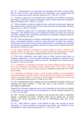 Art. 457 - Compreendem-se na remuneração do empregado, para todos os efeitos legais,
além do salário devido e pago diretamente pelo empregador, como contraprestação do
serviço, as gorjetas que receber. (Redação dada pela Lei nº 1.999, de 1.10.1953)
§ 1º - Integram o salário não só a importância fixa estipulada, como também as comissões,
percentagens, gratificações ajustadas, diárias para viagens e abonos pagos pelo empregador.
(Redação dada pela Lei nº 1.999, de 1.10.1953)
§ 2º - Não se incluem nos salários as ajudas de custo, assim como as diárias para viagem que
não excedam de 50% (cinqüenta por cento) do salário percebido pelo empregado. (Redação
dada pela Lei nº 1.999, de 1.10.1953)
§ 3º - Considera-se gorjeta não só a importância espontaneamente dada pelo cliente ao
empregado, como também aquela que fôr cobrada pela emprêsa ao cliente, como adicional
nas contas, a qualquer título, e destinada a distribuição aos empregados. (Redação dada pelo
Decreto-lei nº 229, de 28.2.1967)
Art. 458 - Além do pagamento em dinheiro, compreende-se no salário, para todos os efeitos
legais, a alimentação, habitação, vestuário ou outras prestações "in natura" que a empresa,
por fôrça do contrato ou do costume, fornecer habitualmente ao empregado. Em caso algum
será permitido o pagamento com bebidas alcoólicas ou drogas nocivas. (Redação dada pelo
Decreto-lei nº 229, de 28.2.1967)
§ 1º Os valôres atribuídos às prestações "in natura" deverão ser justos e razoáveis, não
podendo exceder, em cada caso, os dos percentuais das parcelas componentes do salário-
mínimo (arts. 81 e 82). (Parágrafo incluído pelo Decreto-lei nº 229, de 28.2.1967)
§ 2º Não serão considerados como salário, para os efeitos previstos neste artigo, os
vestuários, equipamentos e outros acessórios fornecidos ao empregado e utilizados no local
de trabalho, para a prestação dos respectivos serviços. (Parágrafo único renumerado pelo
Decreto-lei nº 229, de 28.2.1967)
§ 3º - A habitação e a alimentação fornecidas como salário-utilidade deverão atender aos
fins a que se destinam e não poderão exceder, respectivamente, a 25% (vinte e cinco por
cento) e 20% (vinte por cento) do salário-contratual. (Parágrafo incluído pela Lei nº 8.860,
de 24.3.1994)
§ 4º - Tratando-se de habitação coletiva, o valor do salário-utilidade a ela correspondente
será obtido mediante a divisão do justo valor da habitação pelo número de co-habitantes,
vedada, em qualquer hipótese, a utilização da mesma unidade residencial por mais de uma
família. (Parágrafo incluído pela Lei nº 8.860, de 24.3.1994)
Art. 459 - O pagamento do salário, qualquer que seja a modalidade do trabalho, não deve ser
estipulado por período superior a 1 (um) mês, salvo no que concerne a comissões,
percentagens e gratificações.
Parágrafo único. Quando o pagamento houver sido estipulado por mês, deverá ser efetuado,
o mais tardar, até o quinto dia útil do mês subsequente ao vencido. (Redação dada pela Lei
nº 7.855, de 24.10.1989)
Art. 460 - Na falta de estipulação do salário ou não havendo prova sobre a importância
ajustada, o empregado terá direito a perceber salário igual ao daquela que, na mesma
empresa, fizer serviço equivalente ou do que for habitualmente pago para serviço
semelhante.
Art. 461 - Sendo idêntica a função, a todo trabalho de igual valor, prestado ao mesmo
empregador, na mesma localidade, corresponderá igual salário, sem distinção de sexo,
nacionalidade ou idade. (Redação dada pela Lei nº 1.723, de 8.11.1952)
 