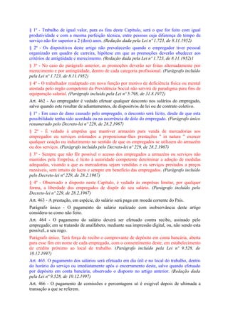 § 1º - Trabalho de igual valor, para os fins deste Capítulo, será o que for feito com igual
produtividade e com a mesma perfeição técnica, entre pessoas cuja diferença de tempo de
serviço não for superior a 2 (dois) anos. (Redação dada pela Lei nº 1.723, de 8.11.1952)
§ 2º - Os dispositivos deste artigo não prevalecerão quando o empregador tiver pessoal
organizado em quadro de carreira, hipótese em que as promoções deverão obedecer aos
critérios de antigüidade e merecimento. (Redação dada pela Lei nº 1.723, de 8.11.1952)1
§ 3º - No caso do parágrafo anterior, as promoções deverão ser feitas alternadamente por
merecimento e por antingüidade, dentro de cada categoria profissional. (Parágrafo incluído
pela Lei nº 1.723, de 8.11.1952)
§ 4º - O trabalhador readaptado em nova função por motivo de deficiência física ou mental
atestada pelo órgão competente da Previdência Social não servirá de paradigma para fins de
equiparação salarial. (Parágrafo incluído pela Lei nº 5.798, de 31.8.1972)
Art. 462 - Ao empregador é vedado efetuar qualquer desconto nos salários do empregado,
salvo quando este resultar de adiantamentos, de dispositvos de lei ou de contrato coletivo.
§ 1º - Em caso de dano causado pelo empregado, o desconto será lícito, desde de que esta
possibilidade tenha sido acordada ou na ocorrência de dolo do empregado. (Parágrafo único
renumerado pelo Decreto-lei nº 229, de 28.2.1967)
§ 2º - É vedado à emprêsa que mantiver armazém para venda de mercadorias aos
empregados ou serviços estimados a proporcionar-lhes prestações " in natura " exercer
qualquer coação ou induzimento no sentido de que os empregados se utilizem do armazém
ou dos serviços. (Parágrafo incluído pelo Decreto-lei nº 229, de 28.2.1967)
§ 3º - Sempre que não fôr possível o acesso dos empregados a armazéns ou serviços não
mantidos pela Emprêsa, é lícito à autoridade competente determinar a adoção de medidas
adequadas, visando a que as mercadorias sejam vendidas e os serviços prestados a preços
razoáveis, sem intuito de lucro e sempre em benefício das empregados. (Parágrafo incluído
pelo Decreto-lei nº 229, de 28.2.1967)
§ 4º - Observado o disposto neste Capítulo, é vedado às emprêsas limitar, por qualquer
forma, a liberdade dos empregados de dispôr do seu salário. (Parágrafo incluído pelo
Decreto-lei nº 229, de 28.2.1967)
Art. 463 - A prestação, em espécie, do salário será paga em moeda corrente do País.
Parágrafo único - O pagamento do salário realizado com inobservância deste artigo
considera-se como não feito.
Art. 464 - O pagamento do salário deverá ser efetuado contra recibo, assinado pelo
empregado; em se tratando de analfabeto, mediante sua impressão digital, ou, não sendo esta
possível, a seu rogo.
Parágrafo único. Terá força de recibo o comprovante de depósito em conta bancária, aberta
para esse fim em nome de cada empregado, com o consentimento deste, em estabelecimento
de crédito próximo ao local de trabalho. (Parágrafo incluído pela Lei nº 9.528, de
10.12.1997)
Art. 465. O pagamento dos salários será efetuado em dia útil e no local do trabalho, dentro
do horário do serviço ou imediatamente após o encerramento deste, salvo quando efetuado
por depósito em conta bancária, observado o disposto no artigo anterior. (Redação dada
pela Lei nº 9.528, de 10.12.1997)
Art. 466 - O pagamento de comissões e percentagens só é exigível depois de ultimada a
transação a que se referem.
 
