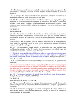 § 1º - Nas transações realizadas por prestações sucessivas, é exigível o pagamento das
percentagens e comissões que lhes disserem respeito proporcionalmente à respectiva
liquidação.
§ 2º - A cessação das relações de trabalho não prejudica a percepção das comissões e
percentagens devidas na forma estabelecida por este artigo.
Art. 467 - Em caso de rescisão do contrato de trabalho, motivada pelo empregador ou pelo
empregado, e havendo controvérsia sobre parte da importância dos salários, o primeiro é
obrigado a pagar a este, à data do seu comparecimento ao tribunal de trabalho, a parte
incontroversa dos mesmos salários, sob pena de ser, quanto a essa parte, condenado a pagá-
la em dobro.
CAPÍTULO III
DA ALTERAÇÃO
Art. 468 - Nos contratos individuais de trabalho só é lícita a alteração das respectivas
condições por mútuo consentimento, e ainda assim desde que não resultem, direta ou
indiretamente, prejuízos ao empregado, sob pena de nulidade da cláusula infringente desta
garantia.
Parágrafo único - Não se considera alteração unilateral a determinação do empregador para
que o respectivo empregado reverta ao cargo efetivo, anteriormente ocupado, deixando o
exercício de função de confiança.
Art. 469 - Ao empregador é vedado transferir o empregado, sem a sua anuência, para
localidade diversa da que resultar do contrato, não se considerando transferência a que não
acarretar necessariamente a mudança do seu domicílio .
§ 1º - Não estão compreendidos na proibição deste artigo: os empregados que exerçam cargo
de confiança e aqueles cujos contratos tenham como condição, implícita ou explícita, a
transferência, quando esta decorra de real necessidade de serviço. (Redação dada pela Lei nº
6.203, de 17.4.1975)
§ 2º - É licita a transferência quando ocorrer extinção do estabelecimento em que trabalhar o
empregado.
§ 3º - Em caso de necessidade de serviço o empregador poderá transferir o empregado para
localidade diversa da que resultar do contrato, não obstante as restrições do artigo anterior,
mas, nesse caso, ficará obrigado a um pagamento suplementar, nunca inferior a 25% (vinte e
cinco por cento) dos salários que o empregado percebia naquela localidade, enquanto durar
essa situação. (Parágrafo incluído pela Lei nº 6.203, de 17.4.1975)
Art. 470 - As despesas resultantes da transferência correrão por conta do empregador.
(Redação dada pela Lei nº 6.203, de 17.4.1975)
CAPÍTULO IV
DA SUSPENSÃO E DA INTERRUPÇÃO
Art. 471 - Ao empregado afastado do emprego, são asseguradas, por ocasião de sua volta,
todas as vantagens que, em sua ausência, tenham sido atribuídas à categoria a que pertencia
na empresa.
Art. 472 - O afastamento do empregado em virtude das exigências do serviço militar, ou de
outro encargo público, não constituirá motivo para alteração ou rescisão do contrato de
trabalho por parte do empregador.
 