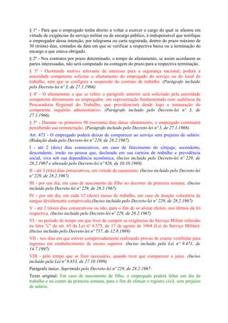§ 1º - Para que o empregado tenha direito a voltar a exercer o cargo do qual se afastou em
virtude de exigências do serviço militar ou de encargo público, é indispensável que notifique
o empregador dessa intenção, por telegrama ou carta registrada, dentro do prazo máximo de
30 (trinta) dias, contados da data em que se verificar a respectiva baixa ou a terminação do
encargo a que estava obrigado.
§ 2º - Nos contratos por prazo determinado, o tempo de afastamento, se assim acordarem as
partes interessadas, não será computado na contagem do prazo para a respectiva terminação.
§ 3º - Ocorrendo motivo relevante de interesse para a segurança nacional, poderá a
autoridade competente solicitar o afastamento do empregado do serviço ou do local de
trabalho, sem que se configure a suspensão do contrato de trabalho. (Parágrafo incluído
pelo Decreto-lei nº 3, de 27.1.1966)
§ 4º - O afastamento a que se refere o parágrafo anterior será solicitado pela autoridade
competente diretamente ao empregador, em representação fundamentada com audiência da
Procuradoria Regional do Trabalho, que providenciará desde logo a instauração do
competente inquérito administrativo. (Parágrafo incluído pelo Decreto-lei nº 3, de
27.1.1966)
§ 5º - Durante os primeiros 90 (noventa) dias desse afastamento, o empregado continuará
percebendo sua remuneração. (Parágrafo incluído pelo Decreto-lei nº 3, de 27.1.1966)
Art. 473 - O empregado poderá deixar de comparecer ao serviço sem prejuízo do salário:
(Redação dada pelo Decreto-lei nº 229, de 28.2.1967)
I - até 2 (dois) dias consecutivos, em caso de falecimento do cônjuge, ascendente,
descendente, irmão ou pessoa que, declarada em sua carteira de trabalho e previdência
social, viva sob sua dependência econômica; (Inciso incluído pelo Decreto-lei nº 229, de
28.2.1967 e alterado pelo Decreto-lei nº 926, de 10.10.1969)
II - até 3 (três) dias consecutivos, em virtude de casamento; (Inciso incluído pelo Decreto-lei
nº 229, de 28.2.1967)
III - por um dia, em caso de nascimento de filho no decorrer da primeira semana; (Inciso
incluído pelo Decreto-lei nº 229, de 28.2.1967)
IV - por um dia, em cada 12 (doze) meses de trabalho, em caso de doação voluntária de
sangue devidamente comprovada;(Inciso incluído pelo Decreto-lei nº 229, de 28.2.1967)
V - até 2 (dois) dias consecutivos ou não, para o fim de se alistar eleitor, nos têrmos da lei
respectiva. (Inciso incluído pelo Decreto-lei nº 229, de 28.2.1967)
VI - no período de tempo em que tiver de cumprir as exigências do Serviço Militar referidas
na letra "c" do art. 65 da Lei nº 4.375, de 17 de agosto de 1964 (Lei do Serviço Militar).
(Inciso incluído pelo Decreto-lei nº 757, de 12.8.1969)
VII - nos dias em que estiver comprovadamente realizando provas de exame vestibular para
ingresso em estabelecimento de ensino superior. (Inciso incluído pela Lei nº 9.471, de
14.7.1997)
VIII - pelo tempo que se fizer necessário, quando tiver que comparecer a juízo. (Inciso
incluído pela Lei nº 9.853, de 27.10.1999)
Parágrafo único. Suprimido pelo Decreto-lei nº 229, de 28.2.1967:
Texto original: Em caso de nascimento de filho, o empregado poderá faltar um dia de
trabalho e no correr da primeira semana, para o fim de efetuar o registro civil, sem prejuízo
de salário.
 
