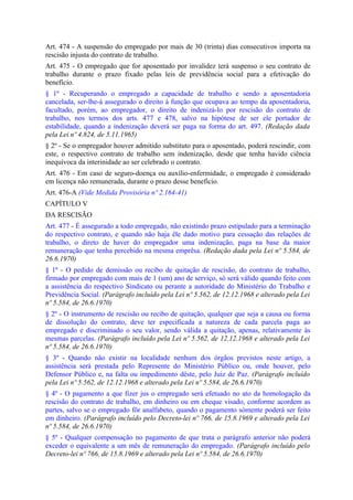 Art. 474 - A suspensão do empregado por mais de 30 (trinta) dias consecutivos importa na
rescisão injusta do contrato de trabalho.
Art. 475 - O empregado que for aposentado por invalidez terá suspenso o seu contrato de
trabalho durante o prazo fixado pelas leis de previdência social para a efetivação do
benefício.
§ 1º - Recuperando o empregado a capacidade de trabalho e sendo a aposentadoria
cancelada, ser-lhe-á assegurado o direito à função que ocupava ao tempo da aposentadoria,
facultado, porém, ao empregador, o direito de indenizá-lo por rescisão do contrato de
trabalho, nos termos dos arts. 477 e 478, salvo na hipótese de ser ele portador de
estabilidade, quando a indenização deverá ser paga na forma do art. 497. (Redação dada
pela Lei nº 4.824, de 5.11.1965)
§ 2º - Se o empregador houver admitido substituto para o aposentado, poderá rescindir, com
este, o respectivo contrato de trabalho sem indenização, desde que tenha havido ciência
inequívoca da interinidade ao ser celebrado o contrato.
Art. 476 - Em caso de seguro-doença ou auxílio-enfermidade, o empregado é considerado
em licença não remunerada, durante o prazo desse benefício.
Art. 476-A (Vide Medida Provisória nº 2.164-41)
CAPÍTULO V
DA RESCISÃO
Art. 477 - É assegurado a todo empregado, não existindo prazo estipulado para a terminação
do respectivo contrato, e quando não haja êle dado motivo para cessação das relações de
trabalho, o direto de haver do empregador uma indenização, paga na base da maior
remuneração que tenha percebido na mesma emprêsa. (Redação dada pela Lei nº 5.584, de
26.6.1970)
§ 1º - O pedido de demissão ou recibo de quitação de rescisão, do contrato de trabalho,
firmado por empregado com mais de 1 (um) ano de serviço, só será válido quando feito com
a assistência do respectivo Sindicato ou perante a autoridade do Ministério do Trabalho e
Previdência Social. (Parágrafo incluído pela Lei nº 5.562, de 12.12.1968 e alterado pela Lei
nº 5.584, de 26.6.1970)
§ 2º - O instrumento de rescisão ou recibo de quitação, qualquer que seja a causa ou forma
de dissolução do contrato, deve ter especificada a natureza de cada parcela paga ao
empregado e discriminado o seu valor, sendo válida a quitação, apenas, relativamente às
mesmas parcelas. (Parágrafo incluído pela Lei nº 5.562, de 12.12.1968 e alterado pela Lei
nº 5.584, de 26.6.1970)
§ 3º - Quando não existir na localidade nenhum dos órgãos previstos neste artigo, a
assistência será prestada pelo Represente do Ministério Público ou, onde houver, pelo
Defensor Público e, na falta ou impedimento dêste, pelo Juiz de Paz. (Parágrafo incluído
pela Lei nº 5.562, de 12.12.1968 e alterado pela Lei nº 5.584, de 26.6.1970)
§ 4º - O pagamento a que fizer jus o empregado será efetuado no ato da homologação da
rescisão do contrato de trabalho, em dinheiro ou em cheque visado, conforme acordem as
partes, salvo se o empregado fôr analfabeto, quando o pagamento sòmente poderá ser feito
em dinheiro. (Parágrafo incluído pelo Decreto-lei nº 766, de 15.8.1969 e alterado pela Lei
nº 5.584, de 26.6.1970)
§ 5º - Qualquer compensação no pagamento de que trata o parágrafo anterior não poderá
exceder o equivalente a um mês de remuneração do empregado. (Parágrafo incluído pelo
Decreto-lei nº 766, de 15.8.1969 e alterado pela Lei nº 5.584, de 26.6.1970)
 