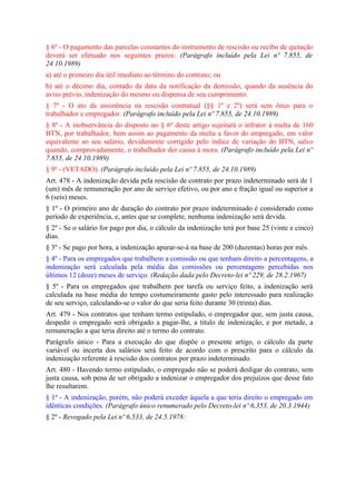 § 6º - O pagamento das parcelas constantes do instrumento de rescisão ou recibo de quitação
deverá ser efetuado nos seguintes prazos: (Parágrafo incluído pela Lei nº 7.855, de
24.10.1989)
a) até o primeiro dia útil imediato ao término do contrato; ou
b) até o décimo dia, contado da data da notificação da demissão, quando da ausência do
aviso prévio, indenização do mesmo ou dispensa de seu cumprimento.
§ 7º - O ato da assistência na rescisão contratual (§§ 1º e 2º) será sem ônus para o
trabalhador e empregador. (Parágrafo incluído pela Lei nº 7.855, de 24.10.1989)
§ 8º - A inobservância do disposto no § 6º deste artigo sujeitará o infrator à multa de 160
BTN, por trabalhador, bem assim ao pagamento da multa a favor do empregado, em valor
equivalente ao seu salário, devidamente corrigido pelo índice de variação do BTN, salvo
quando, comprovadamente, o trabalhador der causa à mora. (Parágrafo incluído pela Lei nº
7.855, de 24.10.1989)
§ 9º - (VETADO). (Parágrafo incluído pela Lei nº 7.855, de 24.10.1989)
Art. 478 - A indenização devida pela rescisão de contrato por prazo indeterminado será de 1
(um) mês de remuneração por ano de serviço efetivo, ou por ano e fração igual ou superior a
6 (seis) meses.
§ 1º - O primeiro ano de duração do contrato por prazo indeterminado é considerado como
período de experiência, e, antes que se complete, nenhuma indenização será devida.
§ 2º - Se o salário for pago por dia, o cálculo da indenização terá por base 25 (vinte e cinco)
dias.
§ 3º - Se pago por hora, a indenização apurar-se-á na base de 200 (duzentas) horas por mês.
§ 4º - Para os empregados que trabalhem a comissão ou que tenham direito a percentagens, a
indenização será calculada pela média das comissões ou percentagens percebidas nos
últimos 12 (doze) meses de serviço. (Redação dada pelo Decreto-lei nº 229, de 28.2.1967)
§ 5º - Para os empregados que trabalhem por tarefa ou serviço feito, a indenização será
calculada na base média do tempo costumeiramente gasto pelo interessado para realização
de seu serviço, calculando-se o valor do que seria feito durante 30 (trinta) dias.
Art. 479 - Nos contratos que tenham termo estipulado, o empregador que, sem justa causa,
despedir o empregado será obrigado a pagar-lhe, a titulo de indenização, e por metade, a
remuneração a que teria direito até o termo do contrato.
Parágrafo único - Para a execução do que dispõe o presente artigo, o cálculo da parte
variável ou incerta dos salários será feito de acordo com o prescrito para o cálculo da
indenização referente à rescisão dos contratos por prazo indeterminado.
Art. 480 - Havendo termo estipulado, o empregado não se poderá desligar do contrato, sem
justa causa, sob pena de ser obrigado a indenizar o empregador dos prejuízos que desse fato
lhe resultarem.
§ 1º - A indenização, porém, não poderá exceder àquela a que teria direito o empregado em
idênticas condições. (Parágrafo único renumerado pelo Decreto-lei nº 6.353, de 20.3.1944)
§ 2º - Revogado pela Lei nº 6.533, de 24.5.1978:
 