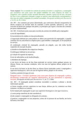 Texto original: Em se tratando de contrato de artistas de teatros e congêneres, o empregado
que rescindí-lo sem justa causa não poderá trabalhar em outra empresa de teatro ou
congênere, salvo quando receber atestado liberatório, durante o prazo de um ano, sob pena
de ficar o novo empresário obrigado a pagar ao anterior uma indenização correspondente a
dois anos do salário estipulado no contrato rescindido. (Parágrafo incluído pelo Decreto-lei
nº 6.353, de 20.3.1944)
Art. 481 - Aos contratos por prazo determinado, que contiverem cláusula asseguratória do
direito recíproco de rescisão antes de expirado o termo ajustado, aplicam-se, caso seja
exercido tal direito por qualquer das partes, os princípios que regem a rescisão dos contratos
por prazo indeterminado.
Art. 482 - Constituem justa causa para rescisão do contrato de trabalho pelo empregador:
a) ato de improbidade;
b) incontinência de conduta ou mau procedimento;
c) negociação habitual por conta própria ou alheia sem permissão do empregador, e quando
constituir ato de concorrência à empresa para a qual trabalha o empregado, ou for prejudicial
ao serviço;
d) condenação criminal do empregado, passada em julgado, caso não tenha havido
suspensão da execução da pena;
e) desídia no desempenho das respectivas funções;
f) embriaguez habitual ou em serviço;
g) violação de segredo da empresa;
h) ato de indisciplina ou de insubordinação;
i) abandono de emprego;
j) ato lesivo da honra ou da boa fama praticado no serviço contra qualquer pessoa, ou
ofensas físicas, nas mesmas condições, salvo em caso de legítima defesa, própria ou de
outrem;
k) ato lesivo da honra ou da boa fama ou ofensas físicas praticadas contra o empregador e
superiores hierárquicos, salvo em caso de legítima defesa, própria ou de outrem;
l) prática constante de jogos de azar.
Parágrafo único - Constitui igualmente justa causa para dispensa de empregado a prática,
devidamente comprovada em inquérito administrativo, de atos atentatórios à segurança
nacional. (Parágrafo incluído pelo Decreto-lei nº 3, de 27.1.1966)
Art. 483 - O empregado poderá considerar rescindido o contrato e pleitear a devida
indenização quando:
a) forem exigidos serviços superiores às suas forças, defesos por lei, contrários aos bons
costumes, ou alheios ao contrato;
b) for tratado pelo empregador ou por seus superiores hierárquicos com rigor excessivo;
c) correr perigo manifesto de mal considerável;
d) não cumprir o empregador as obrigações do contrato;
e) praticar o empregador ou seus prepostos, contra ele ou pessoas de sua família, ato lesivo
da honra e boa fama;
 