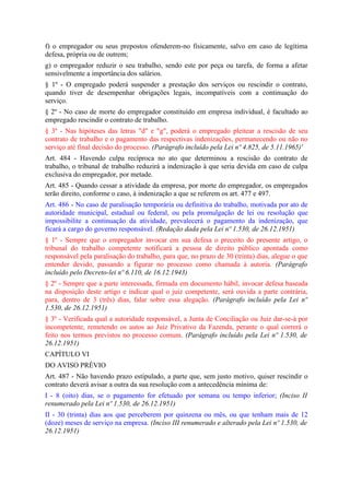 f) o empregador ou seus prepostos ofenderem-no fisicamente, salvo em caso de legítima
defesa, própria ou de outrem;
g) o empregador reduzir o seu trabalho, sendo este por peça ou tarefa, de forma a afetar
sensivelmente a importância dos salários.
§ 1º - O empregado poderá suspender a prestação dos serviços ou rescindir o contrato,
quando tiver de desempenhar obrigações legais, incompatíveis com a continuação do
serviço.
§ 2º - No caso de morte do empregador constituído em empresa individual, é facultado ao
empregado rescindir o contrato de trabalho.
§ 3º - Nas hipóteses das letras "d" e "g", poderá o empregado pleitear a rescisão de seu
contrato de trabalho e o pagamento das respectivas indenizações, permanecendo ou não no
serviço até final decisão do processo. (Parágrafo incluído pela Lei nº 4.825, de 5.11.1965)'
Art. 484 - Havendo culpa recíproca no ato que determinou a rescisão do contrato de
trabalho, o tribunal de trabalho reduzirá a indenização à que seria devida em caso de culpa
exclusiva do empregador, por metade.
Art. 485 - Quando cessar a atividade da empresa, por morte do empregador, os empregados
terão direito, conforme o caso, à indenização a que se referem os art. 477 e 497.
Art. 486 - No caso de paralisação temporária ou definitiva do trabalho, motivada por ato de
autoridade municipal, estadual ou federal, ou pela promulgação de lei ou resolução que
impossibilite a continuação da atividade, prevalecerá o pagamento da indenização, que
ficará a cargo do governo responsável. (Redação dada pela Lei nº 1.530, de 26.12.1951)
§ 1º - Sempre que o empregador invocar em sua defesa o preceito do presente artigo, o
tribunal do trabalho competente notificará a pessoa de direito público apontada como
responsável pela paralisação do trabalho, para que, no prazo de 30 (trinta) dias, alegue o que
entender devido, passando a figurar no processo como chamada à autoria. (Parágrafo
incluído pelo Decreto-lei nº 6.110, de 16.12.1943)
§ 2º - Sempre que a parte interessada, firmada em documento hábil, invocar defesa baseada
na disposição deste artigo e indicar qual o juiz competente, será ouvida a parte contrária,
para, dentro de 3 (três) dias, falar sobre essa alegação. (Parágrafo incluído pela Lei nº
1.530, de 26.12.1951)
§ 3º - Verificada qual a autoridade responsável, a Junta de Conciliação ou Juiz dar-se-á por
incompetente, remetendo os autos ao Juiz Privativo da Fazenda, perante o qual correrá o
feito nos termos previstos no processo comum. (Parágrafo incluído pela Lei nº 1.530, de
26.12.1951)
CAPÍTULO VI
DO AVISO PRÉVIO
Art. 487 - Não havendo prazo estipulado, a parte que, sem justo motivo, quiser rescindir o
contrato deverá avisar a outra da sua resolução com a antecedência mínima de:
I - 8 (oito) dias, se o pagamento for efetuado por semana ou tempo inferior; (Inciso II
renumerado pela Lei nº 1.530, de 26.12.1951)
II - 30 (trinta) dias aos que perceberem por quinzena ou mês, ou que tenham mais de 12
(doze) meses de serviço na empresa. (Inciso III renumerado e alterado pela Lei nº 1.530, de
26.12.1951)
 