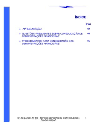 C AVALCANTE   &
                                                                 ®
                                                         A SSOCIADOS




                                                                       ÍNDICE

                                                                                PÁG

 ♦ APRESENTAÇÃO                                                                 03

 ♦ QUESTÕES FREQUENTES SOBRE CONSOLIDAÇÃO DE                                    04
   DEMONSTRAÇÕES FINANCEIRAS

 ♦ PROCEDIMENTOS PARA CONSOLIDAÇÃO DAS                                          06
   DEMONSTRAÇÕES FINANCEIRAS




UP-TO-DATE® - No 143 - TÓPICOS ESPECIAIS DE CONTABILIDADE :                 2
                        CONSOLIDAÇÃO
 