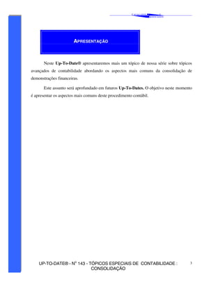 C AVALCANTE   &
                                                                                 ®
                                                                         A SSOCIADOS




                       APRESENTAÇÃO



       Neste Up-To-Date® apresentaremos mais um tópico de nossa série sobre tópicos
avançados de contabilidade abordando os aspectos mais comuns da consolidação de
demonstrações financeiras.

       Este assunto será aprofundado em futuros Up-To-Dates. O objetivo neste momento
é apresentar os aspectos mais comuns deste procedimento contábil.




    UP-TO-DATE® - No 143 - TÓPICOS ESPECIAIS DE CONTABILIDADE :                        3
                            CONSOLIDAÇÃO
 