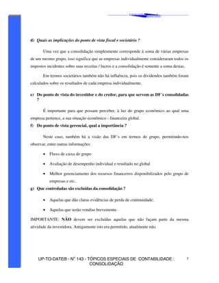 C AVALCANTE   &
                                                                                   ®
                                                                           A SSOCIADOS




d) Quais as implicações do ponto de vista fiscal e societário ?

       Uma vez que a consolidação simplesmente corresponde à soma de várias empresas
de um mesmo grupo, isso significa que as empresas individualmente consideraram todos os
impostos incidentes sobre suas receitas / lucros e a consolidação é somente a soma destas.

       Em termos societários também não há influência, pois os dividendos também foram
calculados sobre os resultados de cada empresa individualmente.

e) Do ponto de vista do investidor e do credor, para que servem as DF´s consolidadas
   ?

       É importante para que possam perceber, à luz do grupo econômico ao qual uma
empresa pertence, a sua situação econômico - financeira global.
f) Do ponto de vista gerencial, qual a importância ?

       Neste caso, também há a visão das DF´s em termos de grupo, permitindo-nos
observar, entre outras informações:

       •   Fluxo de caixa do grupo

       •   Avaliação de desempenho individual e resultado no global

       •   Melhor gerenciamento dos recursos financeiros disponibilizados pelo grupo de
           empresas e etc..
g) Que controladas são excluídas da consolidação ?

       •   Aquelas que dão claras evidências de perda de continuidade;

       •   Aquelas que serão vendias brevemente.

IMPORTANTE: NÃO devem ser excluídas aquelas que não façam parte da mesma
atividade da investidora. Antigamente isto era permitido, atualmente não.




    UP-TO-DATE® - No 143 - TÓPICOS ESPECIAIS DE CONTABILIDADE :                              5
                            CONSOLIDAÇÃO
 