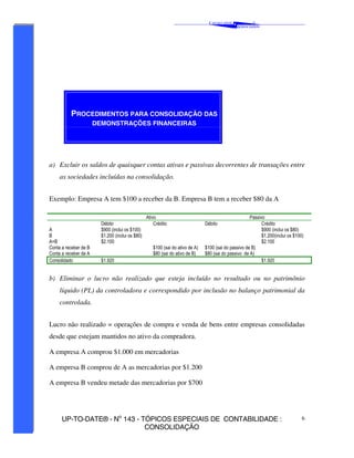 C AVALCANTE   &
                                                                                                            ®
                                                                                                    A SSOCIADOS




          PROCEDIMENTOS PARA CONSOLIDAÇÃO DAS
                       DEMONSTRAÇÕES FINANCEIRAS




a) Excluir os saldos de quaisquer contas ativas e passivas decorrentes de transações entre
     as sociedades incluídas na consolidação.


Exemplo: Empresa A tem $100 a receber da B. Empresa B tem a receber $80 da A

                                                  Ativo                                                Passivo
                         Débito                       Crédito                   Débito                       Crédito
A                        $900 (inclui os $100)                                                               $900 (inclui os $80)
B                        $1.200 (inclui os $80)                                                              $1.200(inclui os $100)
A+B                      $2.100                                                                              $2.100
Conta a receber de B                                 $100 (sai do ativo de A)   $100 (sai do passivo de B)
Conta a receber de A                                 $80 (sai do ativo de B)    $80 (sai do passivo de A)
Consolidado              $1.920                                                                              $1.920


b) Eliminar o lucro não realizado que esteja incluído no resultado ou no patrimônio
     líquido (PL) da controladora e correspondido por inclusão no balanço patrimonial da
     controlada.


Lucro não realizado = operações de compra e venda de bens entre empresas consolidadas
desde que estejam mantidos no ativo da compradora.

A empresa A comprou $1.000 em mercadorias

A empresa B comprou de A as mercadorias por $1.200

A empresa B vendeu metade das mercadorias por $700




      UP-TO-DATE® - No 143 - TÓPICOS ESPECIAIS DE CONTABILIDADE :                                                                 6
                              CONSOLIDAÇÃO
 