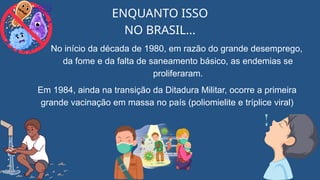 ENQUANTO ISSO
NO BRASIL...
No início da década de 1980, em razão do grande desemprego,
da fome e da falta de saneamento básico, as endemias se
proliferaram.
Em 1984, ainda na transição da Ditadura Militar, ocorre a primeira
grande vacinação em massa no país (poliomielite e tríplice viral)
 