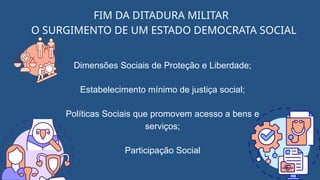 FIM DA DITADURA MILITAR
O SURGIMENTO DE UM ESTADO DEMOCRATA SOCIAL
Dimensões Sociais de Proteção e Liberdade;
Estabelecimento mínimo de justiça social;
Políticas Sociais que promovem acesso a bens e
serviços;
Participação Social
 