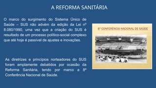 A REFORMA SANITÁRIA
O marco do surgimento do Sistema Único de
Saúde – SUS não advém da edição da Lei nº
8.080/1990, uma vez que a criação do SUS é
resultado de um processo político-social complexo
que até hoje é passível de ajustes e inovações.
As diretrizes e princípios norteadores do SUS
foram amplamente debatidos por ocasião da
Reforma Sanitária, tendo por marco a 8ª
Conferência Nacional de Saúde.
 