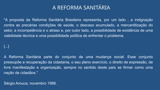 "A proposta da Reforma Sanitária Brasileira representa, por um lado , a indignação
contra as precárias condições de saúde, o descaso acumulado, a mercantilização do
setor, a incompetência e o atraso e, por outor lado, a possibilidade de existência de uma
viabilidade técnica e uma possibilidade política de enfrentar o problema.
[...]
A Reforma Sanitária parte do conjunto de uma mudança social. Esse conjunto
pressupõe a recuperação da cidadania, o seu pleno exercício, o direito de expressão, de
livre manifestação e organização, sempre no sentido deste país se firmar como uma
nação de cidadãos."
Sérgio Arouca, novembro 1988.
A REFORMA SANITÁRIA
 