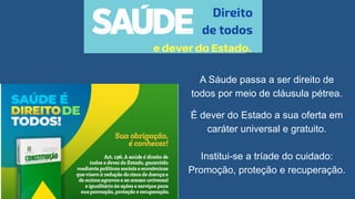 A Sáude passa a ser direito de
todos por meio de cláusula pétrea.
É dever do Estado a sua oferta em
caráter universal e gratuito.
Institui-se a tríade do cuidado:
Promoção, proteção e recuperação.
 