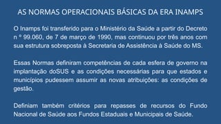 O Inamps foi transferido para o Ministério da Saúde a partir do Decreto
n º 99.060, de 7 de março de 1990, mas continuou por três anos com
sua estrutura sobreposta à Secretaria de Assistência à Saúde do MS.
Essas Normas definiram competências de cada esfera de governo na
implantação doSUS e as condições necessárias para que estados e
municípios pudessem assumir as novas atribuições: as condições de
gestão.
Definiam também critérios para repasses de recursos do Fundo
Nacional de Saúde aos Fundos Estaduais e Municipais de Saúde.
AS NORMAS OPERACIONAIS BÁSICAS DA ERA INAMPS
 