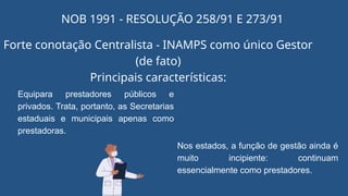 NOB 1991 - RESOLUÇÃO 258/91 E 273/91
Forte conotação Centralista - INAMPS como único Gestor
(de fato)
Principais características:
Equipara prestadores públicos e
privados. Trata, portanto, as Secretarias
estaduais e municipais apenas como
prestadoras.
Nos estados, a função de gestão ainda é
muito incipiente: continuam
essencialmente como prestadores.
 