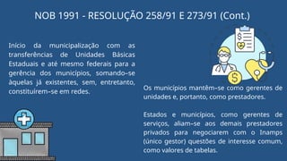 NOB 1991 - RESOLUÇÃO 258/91 E 273/91 (Cont.)
Início da municipalização com as
transferências de Unidades Básicas
Estaduais e até mesmo federais para a
gerência dos municípios, somando–se
àquelas já existentes, sem, entretanto,
constituírem–se em redes.
Os municípios mantêm–se como gerentes de
unidades e, portanto, como prestadores.
Estados e municípios, como gerentes de
serviços, aliam–se aos demais prestadores
privados para negociarem com o Inamps
(único gestor) questões de interesse comum,
como valores de tabelas.
 